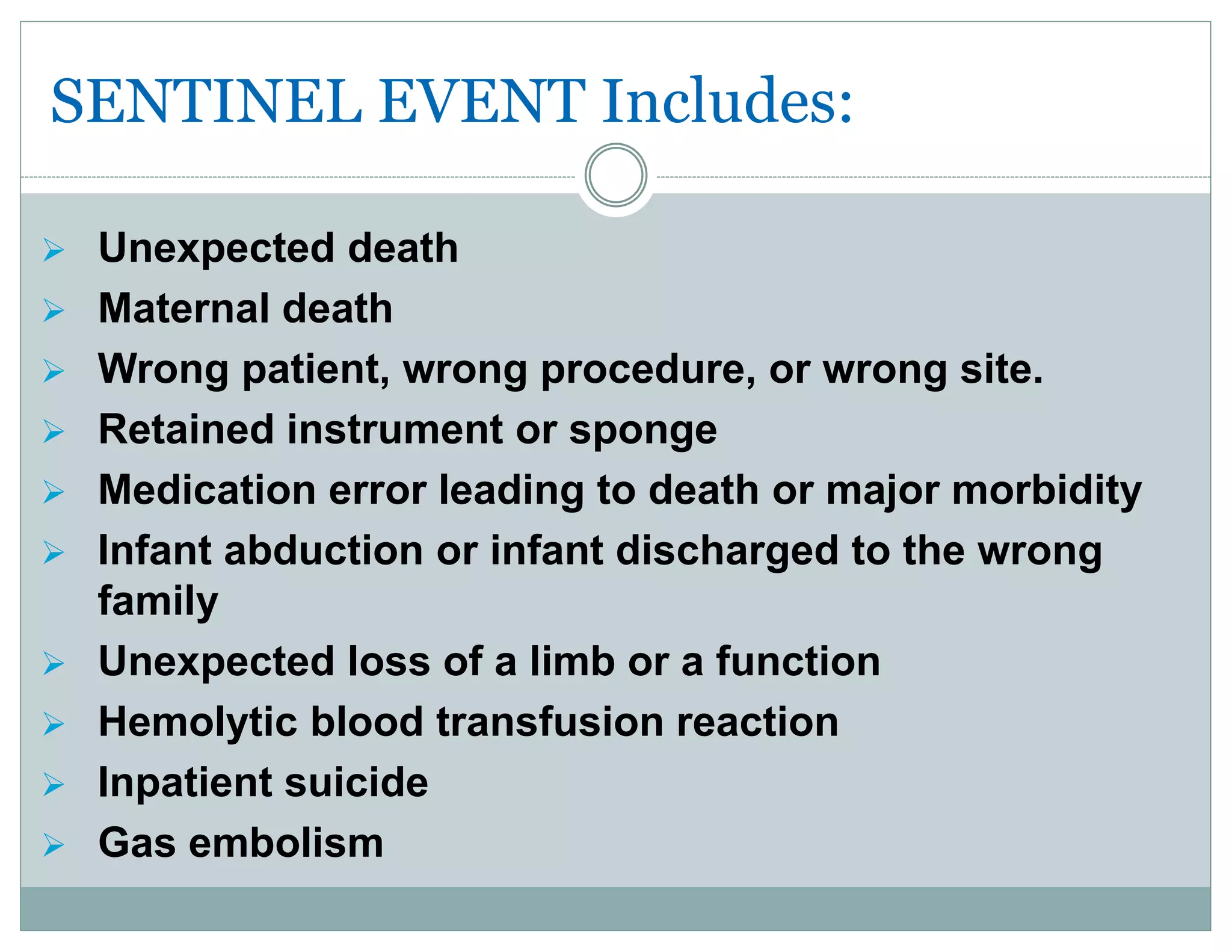 SENTINEL EVENT Includes:
 Unexpected death
 Maternal death
 Wrong patient, wrong procedure, or wrong site.
 Retained instrument or sponge
 Medication error leading to death or major morbidity
 Infant abduction or infant discharged to the wrong
family
 Unexpected loss of a limb or a function
 Hemolytic blood transfusion reaction
 Inpatient suicide
 Gas embolism
 