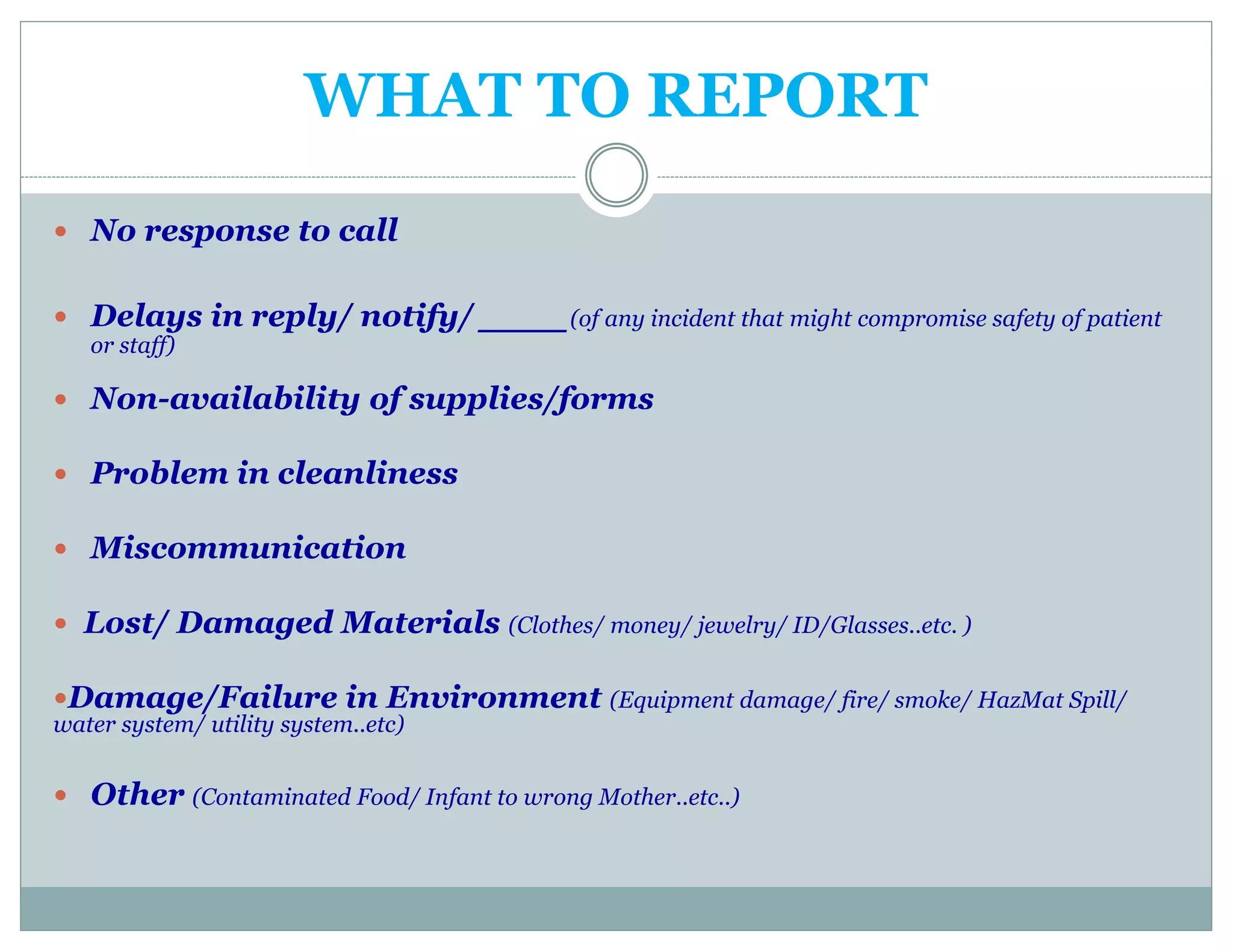 WHAT TO REPORT
 No response to call
 Delays in reply/ notify/ ___(of any incident that might compromise safety of patient
or staff)
 Non-availability of supplies/forms
 Problem in cleanliness
 Miscommunication
 Lost/ Damaged Materials (Clothes/ money/ jewelry/ ID/Glasses..etc. )
Damage/Failure in Environment (Equipment damage/ fire/ smoke/ HazMat Spill/
water system/ utility system..etc)
 Other (Contaminated Food/ Infant to wrong Mother..etc..)
 