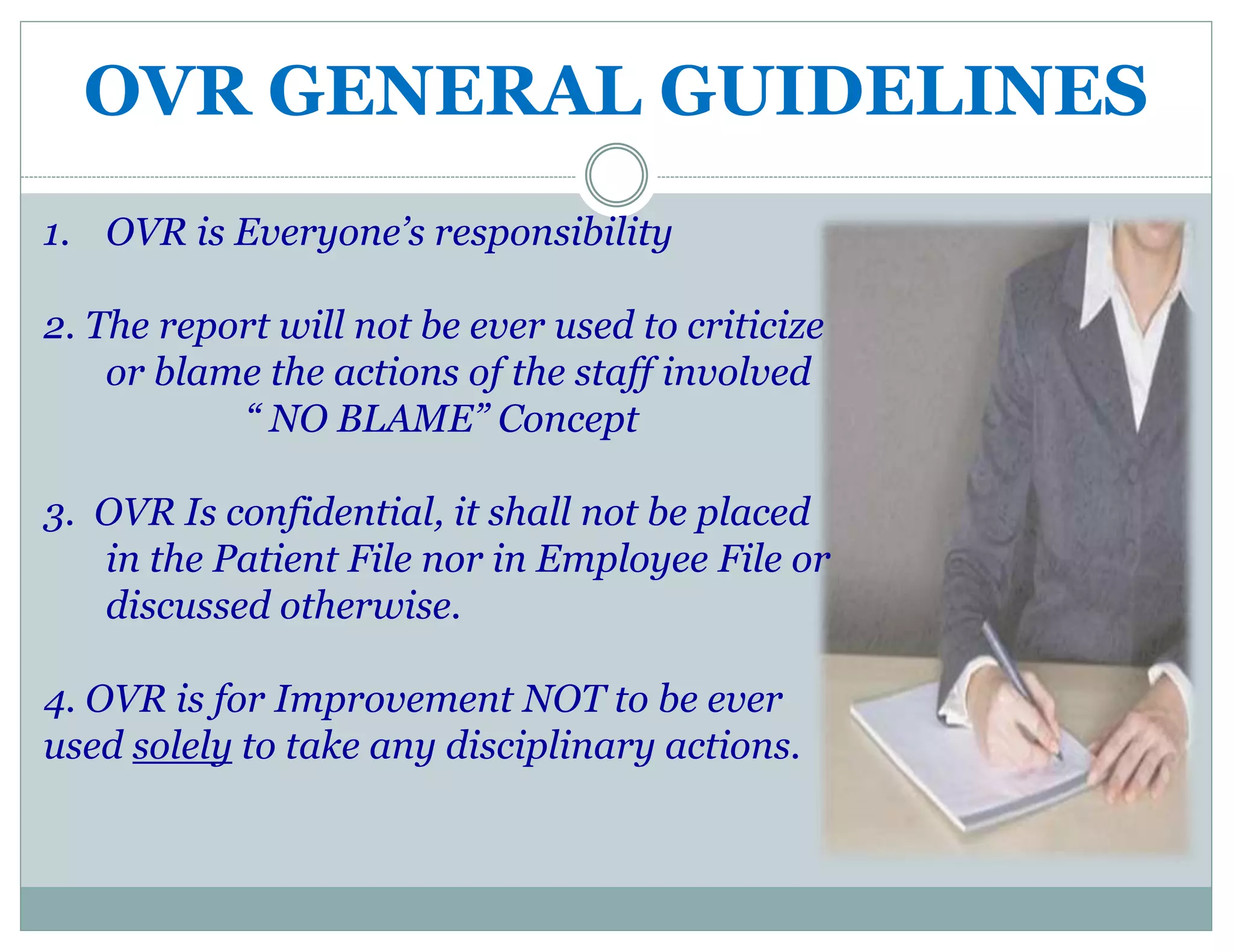 OVR GENERAL GUIDELINES
1. OVR is Everyone’s responsibility
2. The report will not be ever used to criticize
or blame the actions of the staff involved
“ NO BLAME” Concept
3. OVR Is confidential, it shall not be placed
in the Patient File nor in Employee File or
discussed otherwise.
4. OVR is for Improvement NOT to be ever
used solely to take any disciplinary actions.
 