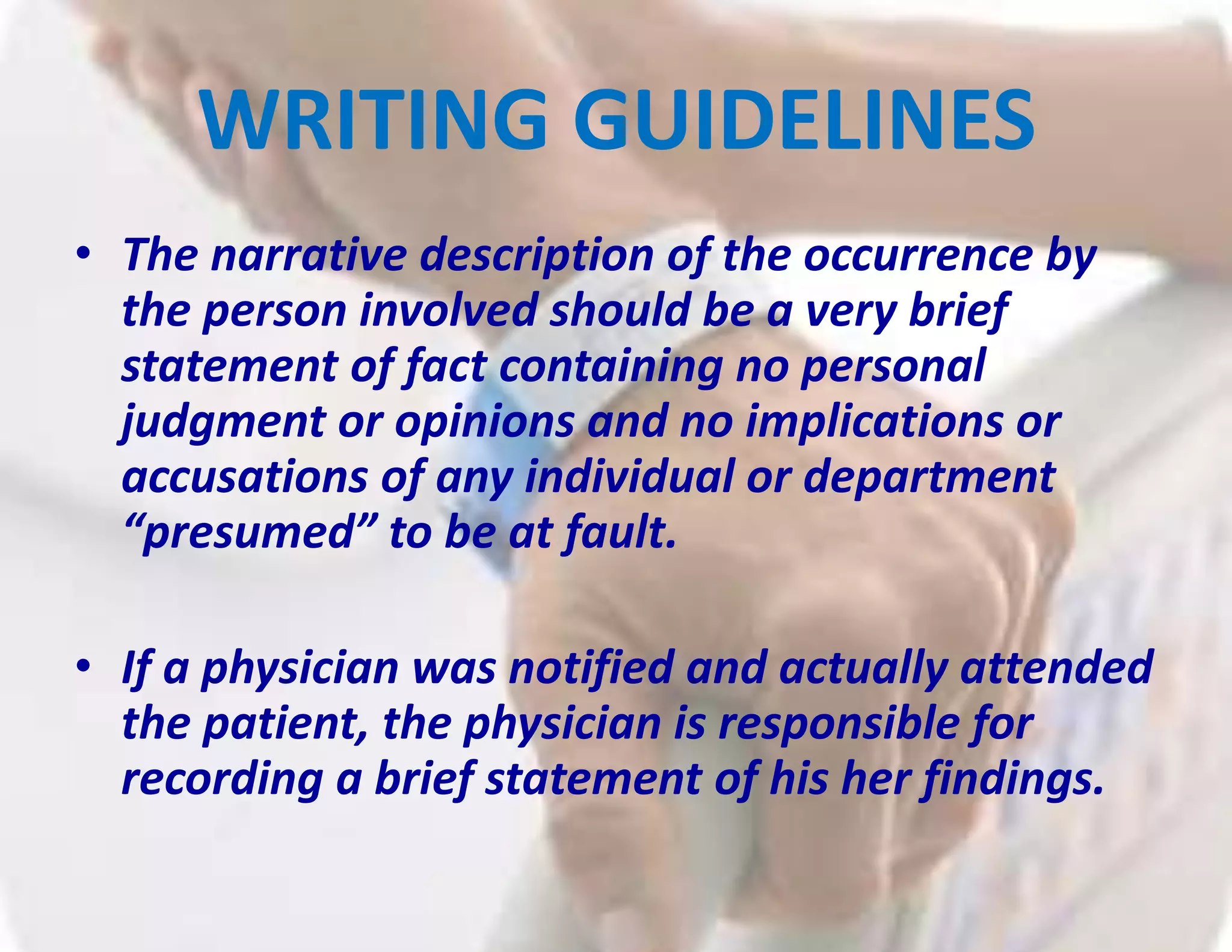 WRITING GUIDELINES
• The narrative description of the occurrence by
the person involved should be a very brief
statement of fact containing no personal
judgment or opinions and no implications or
accusations of any individual or department
“presumed” to be at fault.
• If a physician was notified and actually attended
the patient, the physician is responsible for
recording a brief statement of his her findings.
 