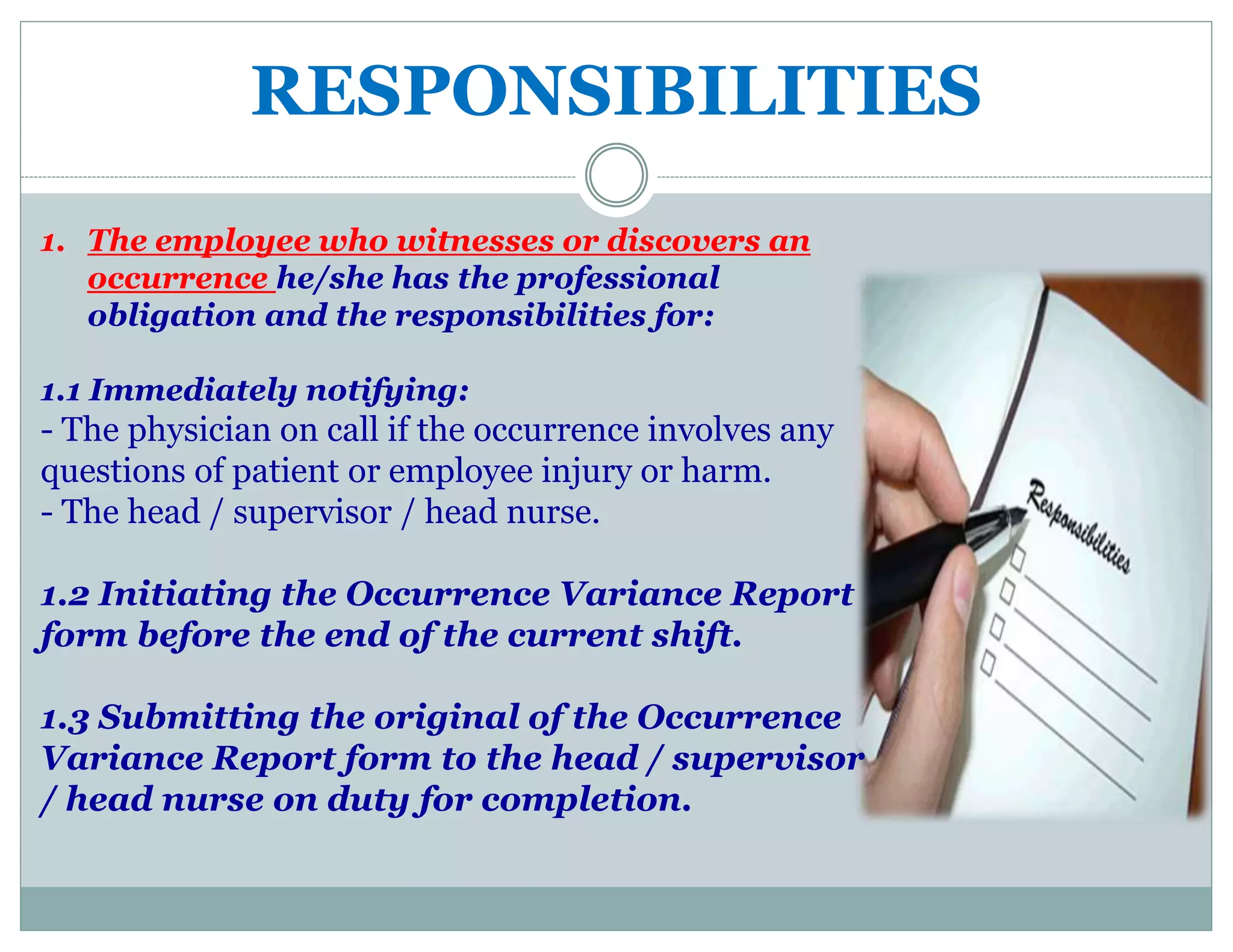 RESPONSIBILITIES
1. The employee who witnesses or discovers an
occurrence he/she has the professional
obligation and the responsibilities for:
1.1 Immediately notifying:
- The physician on call if the occurrence involves any
questions of patient or employee injury or harm.
- The head / supervisor / head nurse.
1.2 Initiating the Occurrence Variance Report
form before the end of the current shift.
1.3 Submitting the original of the Occurrence
Variance Report form to the head / supervisor
/ head nurse on duty for completion.
 