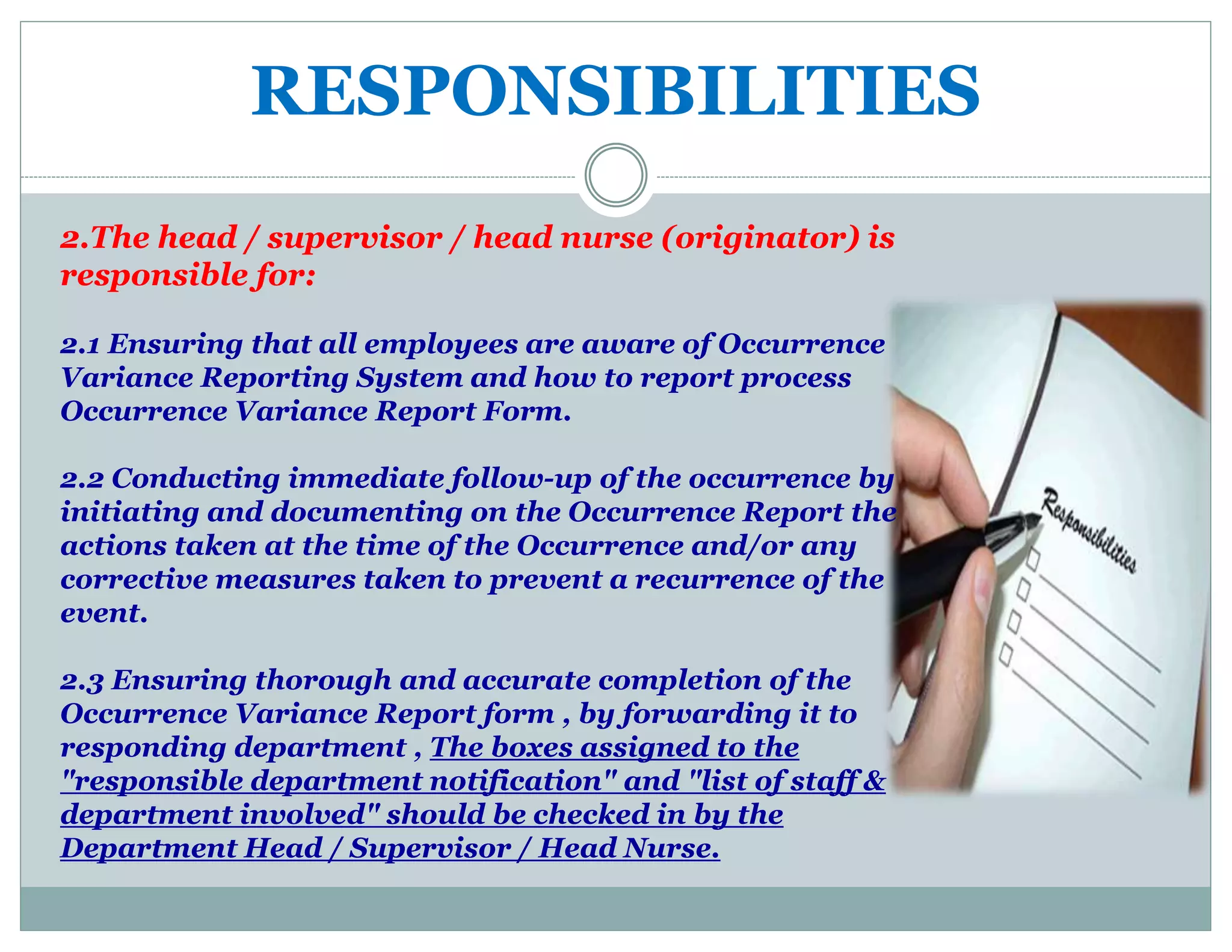 RESPONSIBILITIES
2.The head / supervisor / head nurse (originator) is
responsible for:
2.1 Ensuring that all employees are aware of Occurrence
Variance Reporting System and how to report process
Occurrence Variance Report Form.
2.2 Conducting immediate follow-up of the occurrence by
initiating and documenting on the Occurrence Report the
actions taken at the time of the Occurrence and/or any
corrective measures taken to prevent a recurrence of the
event.
2.3 Ensuring thorough and accurate completion of the
Occurrence Variance Report form , by forwarding it to
responding department , The boxes assigned to the
"responsible department notification" and "list of staff &
department involved" should be checked in by the
Department Head / Supervisor / Head Nurse.
 