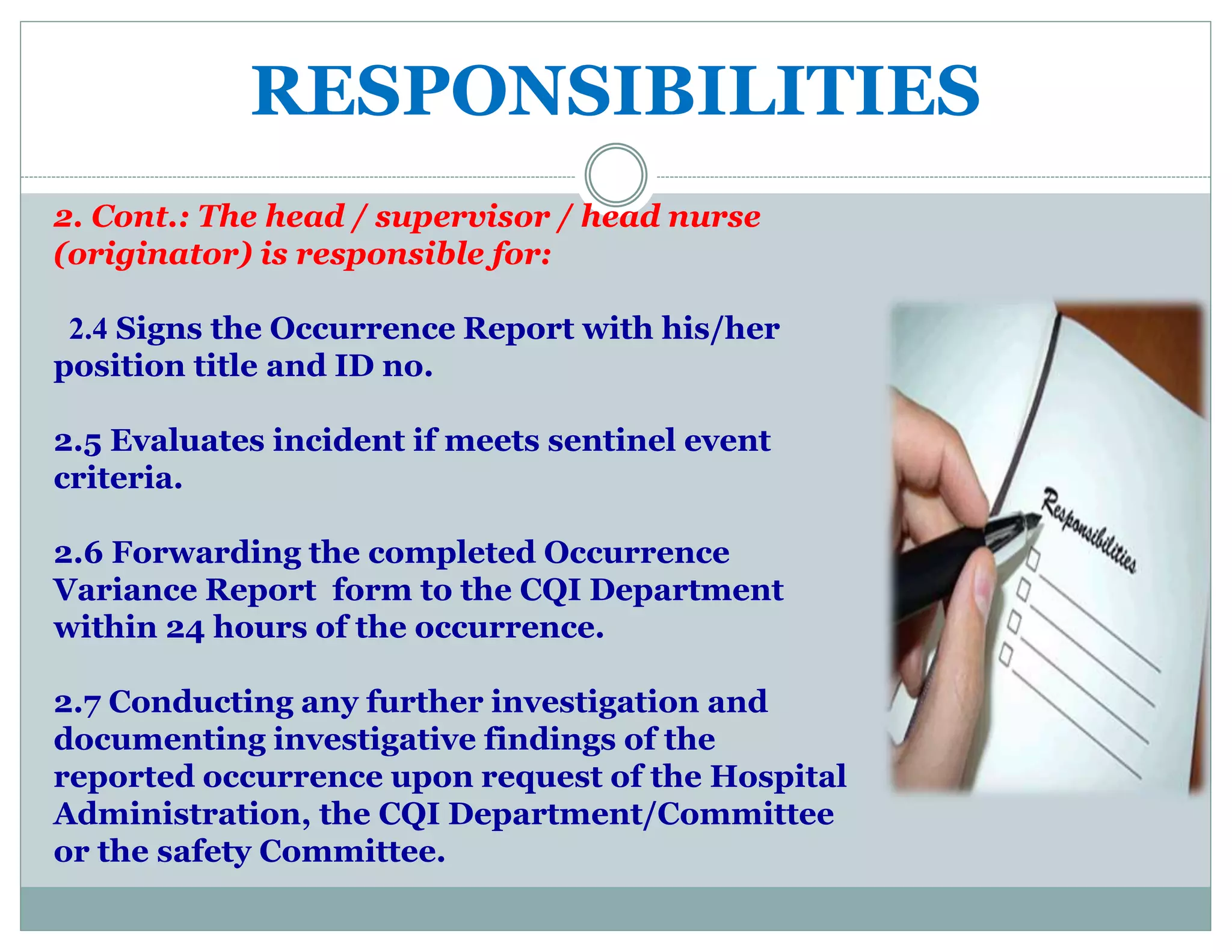 RESPONSIBILITIES
2. Cont.: The head / supervisor / head nurse
(originator) is responsible for:
2.4 Signs the Occurrence Report with his/her
position title and ID no.
2.5 Evaluates incident if meets sentinel event
criteria.
2.6 Forwarding the completed Occurrence
Variance Report form to the CQI Department
within 24 hours of the occurrence.
2.7 Conducting any further investigation and
documenting investigative findings of the
reported occurrence upon request of the Hospital
Administration, the CQI Department/Committee
or the safety Committee.
 