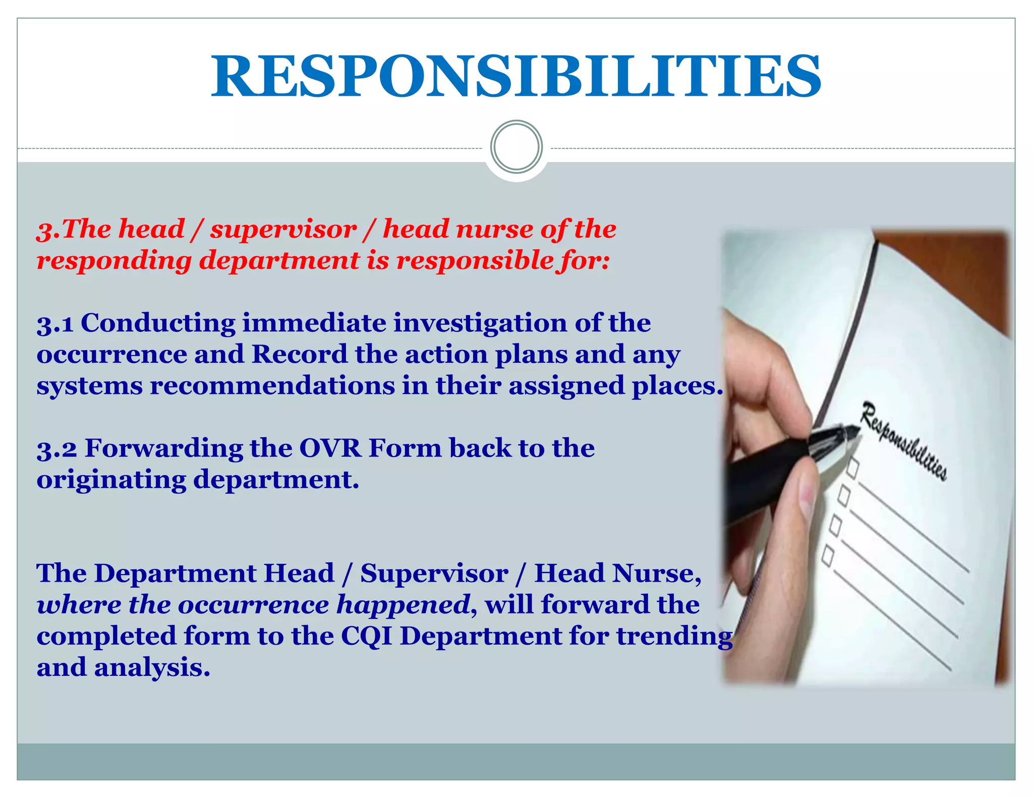 RESPONSIBILITIES
3.The head / supervisor / head nurse of the
responding department is responsible for:
3.1 Conducting immediate investigation of the
occurrence and Record the action plans and any
systems recommendations in their assigned places.
3.2 Forwarding the OVR Form back to the
originating department.
The Department Head / Supervisor / Head Nurse,
where the occurrence happened, will forward the
completed form to the CQI Department for trending
and analysis.
 