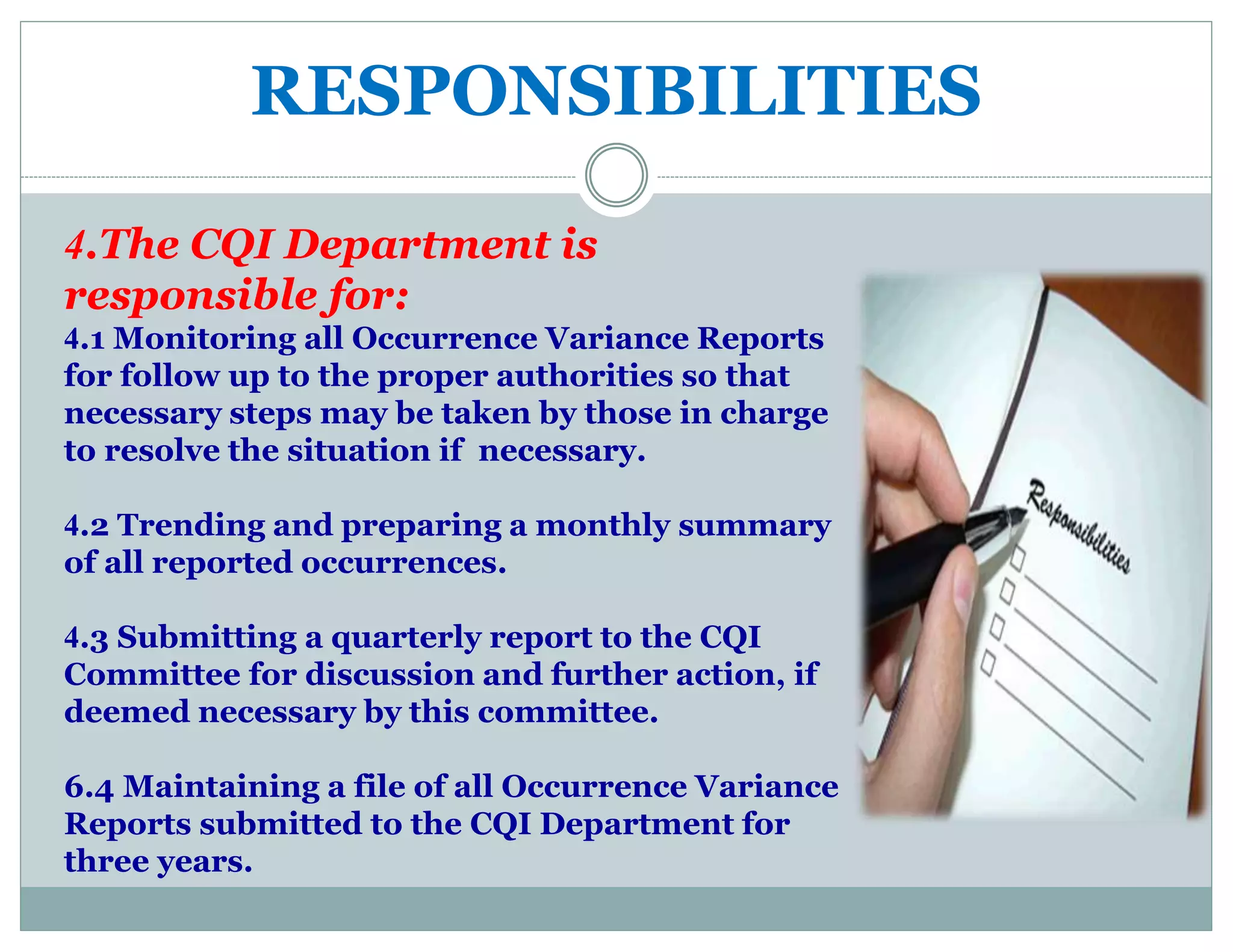 RESPONSIBILITIES
4.The CQI Department is
responsible for:
4.1 Monitoring all Occurrence Variance Reports
for follow up to the proper authorities so that
necessary steps may be taken by those in charge
to resolve the situation if necessary.
4.2 Trending and preparing a monthly summary
of all reported occurrences.
4.3 Submitting a quarterly report to the CQI
Committee for discussion and further action, if
deemed necessary by this committee.
6.4 Maintaining a file of all Occurrence Variance
Reports submitted to the CQI Department for
three years.
 