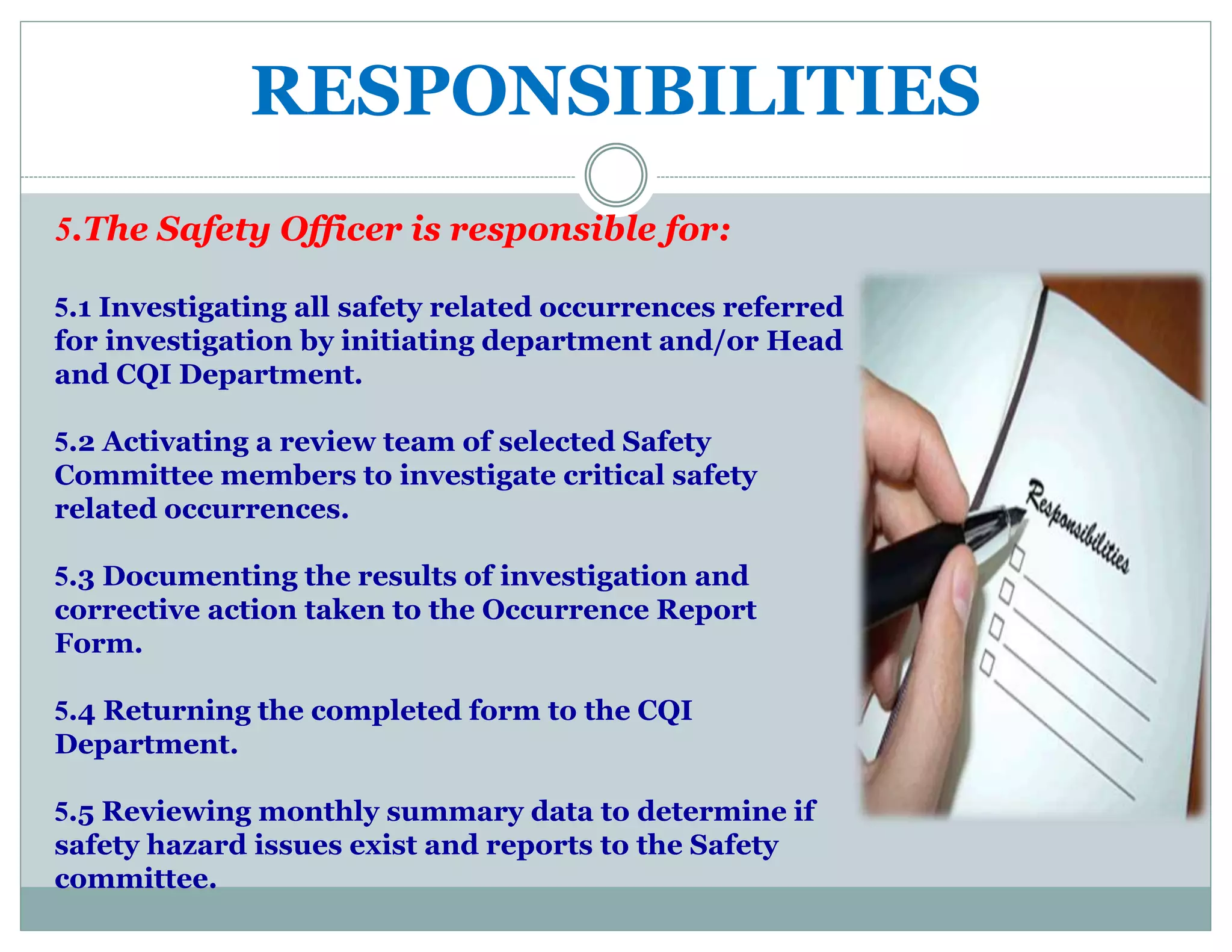 RESPONSIBILITIES
5.The Safety Officer is responsible for:
5.1 Investigating all safety related occurrences referred
for investigation by initiating department and/or Head
and CQI Department.
5.2 Activating a review team of selected Safety
Committee members to investigate critical safety
related occurrences.
5.3 Documenting the results of investigation and
corrective action taken to the Occurrence Report
Form.
5.4 Returning the completed form to the CQI
Department.
5.5 Reviewing monthly summary data to determine if
safety hazard issues exist and reports to the Safety
committee.
 