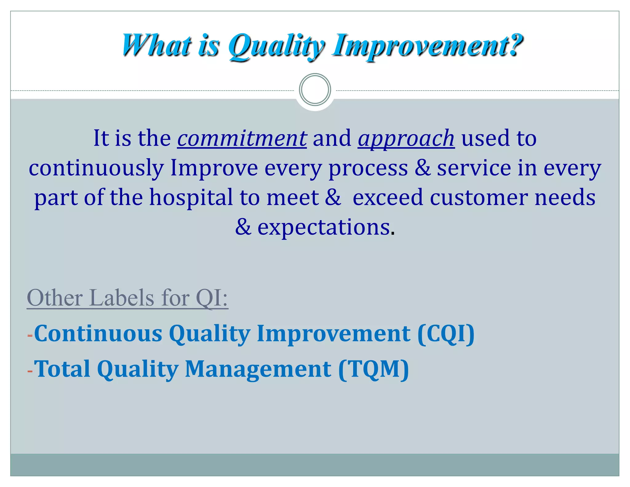 What is Quality Improvement?
It is the commitment and approach used to
continuously Improve every process & service in every
part of the hospital to meet & exceed customer needs
& expectations.
Other Labels for QI:
-Continuous Quality Improvement (CQI)
-Total Quality Management (TQM)
 