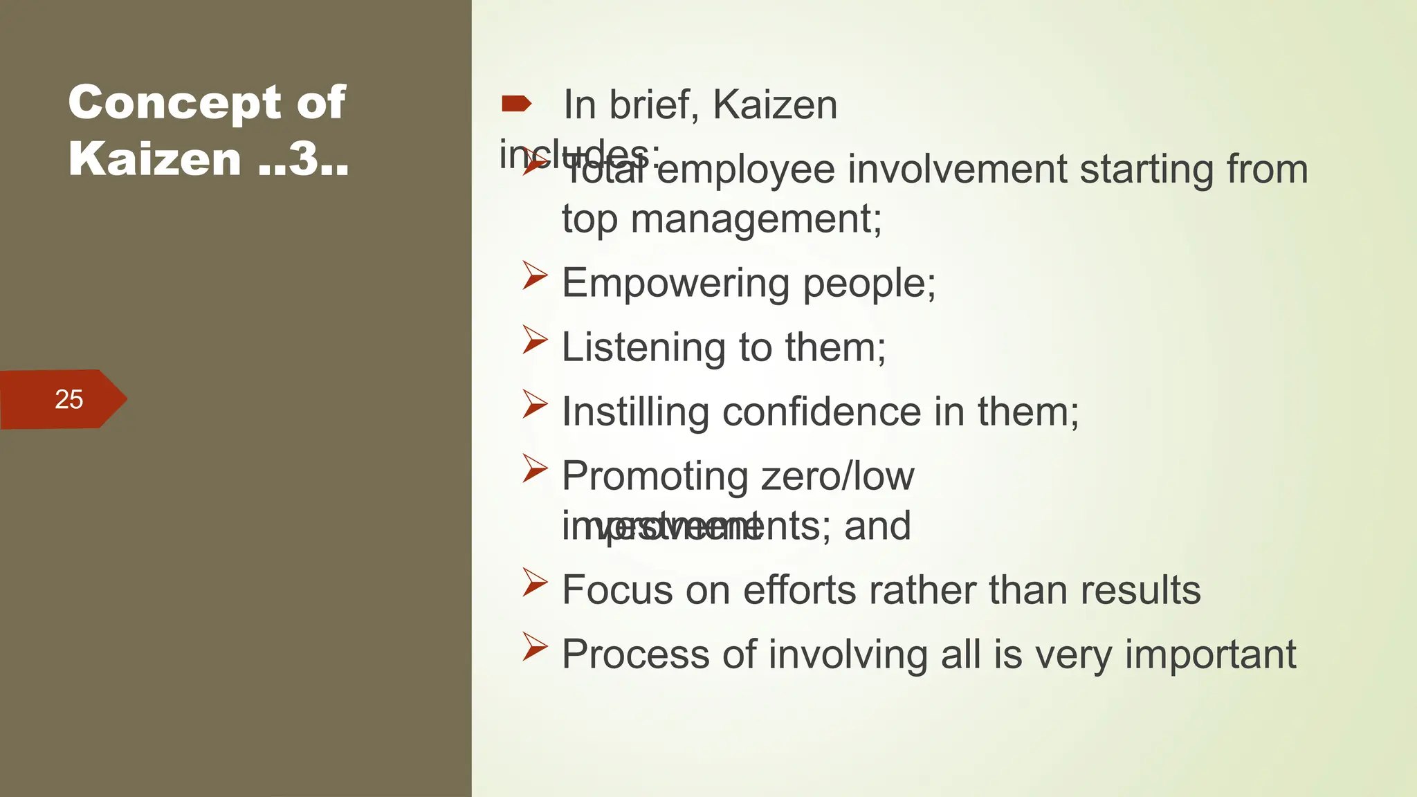 Concept of
Kaizen ..3..
25
 In brief, Kaizen
includes:
 Total employee involvement starting from
top management;
 Empowering people;
 Listening to them;
 Instilling confidence in them;
 Promoting zero/low
investment
improvements; and
 Focus on efforts rather than results
 Process of involving all is very important
 