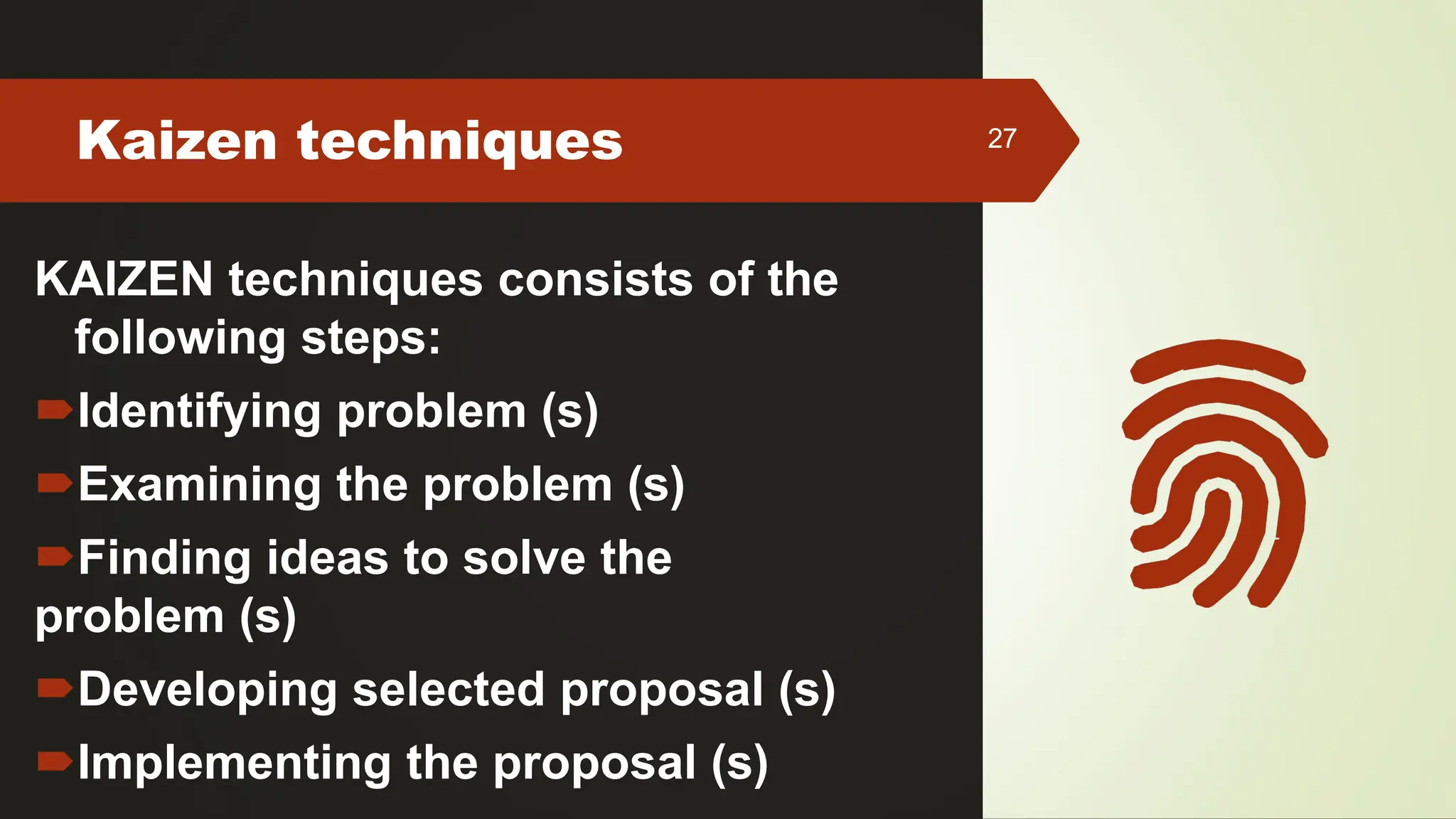 Kaizen techniques 27
KAIZEN techniques consists of the
following steps:
Identifying problem (s)
Examining the problem (s)
Finding ideas to solve the
problem (s)
Developing selected proposal (s)
Implementing the proposal (s)
 