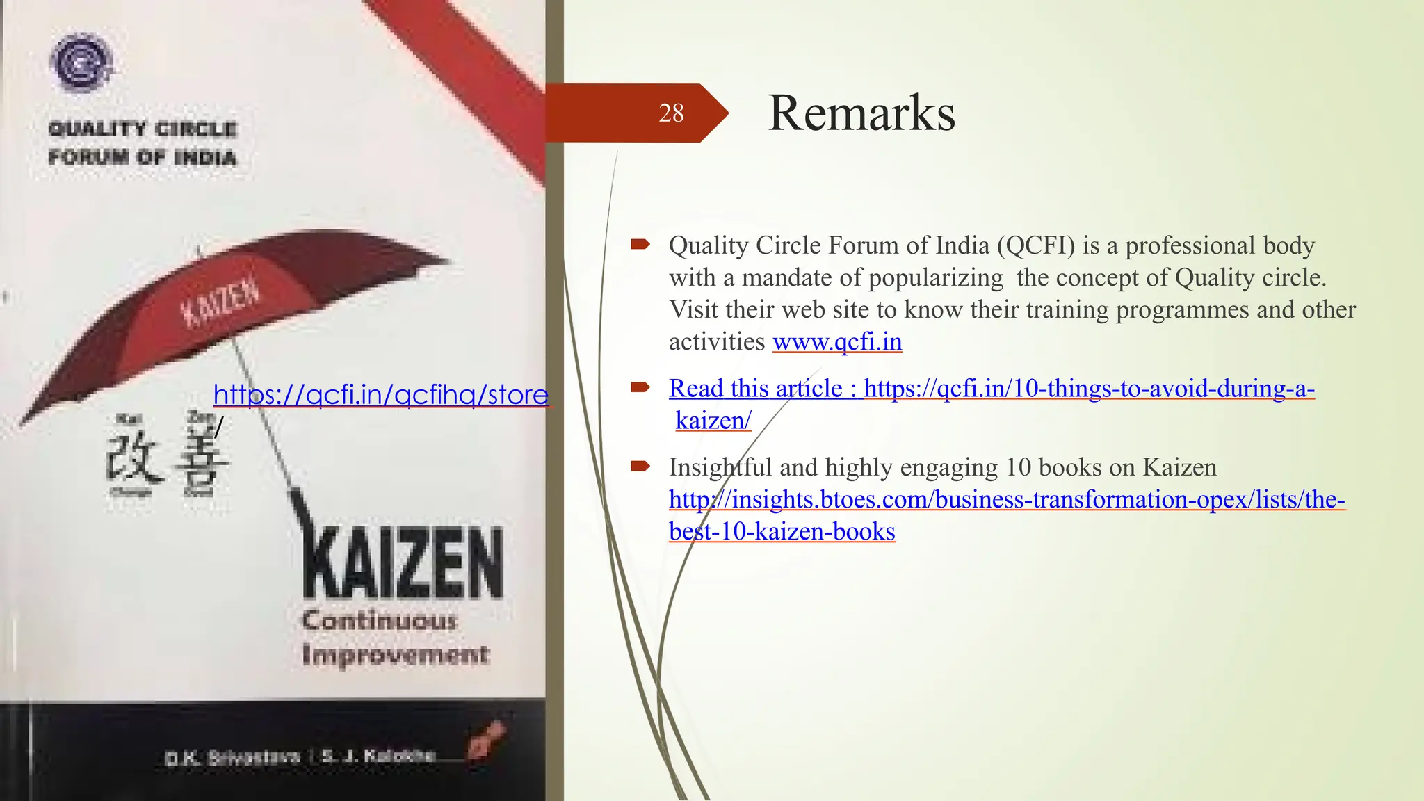 Remarks
28
 Quality Circle Forum of India (QCFI) is a professional body
with a mandate of popularizing the concept of Quality circle.
Visit their web site to know their training programmes and other
activities www.qcfi.in
 Read this article : https://qcfi.in/10-things-to-avoid-during-a-
kaizen/
 Insightful and highly engaging 10 books on Kaizen
http://insights.btoes.com/business-transformation-opex/lists/the-
best-10-kaizen-books
https://qcfi.in/qcfihq/store
/
 