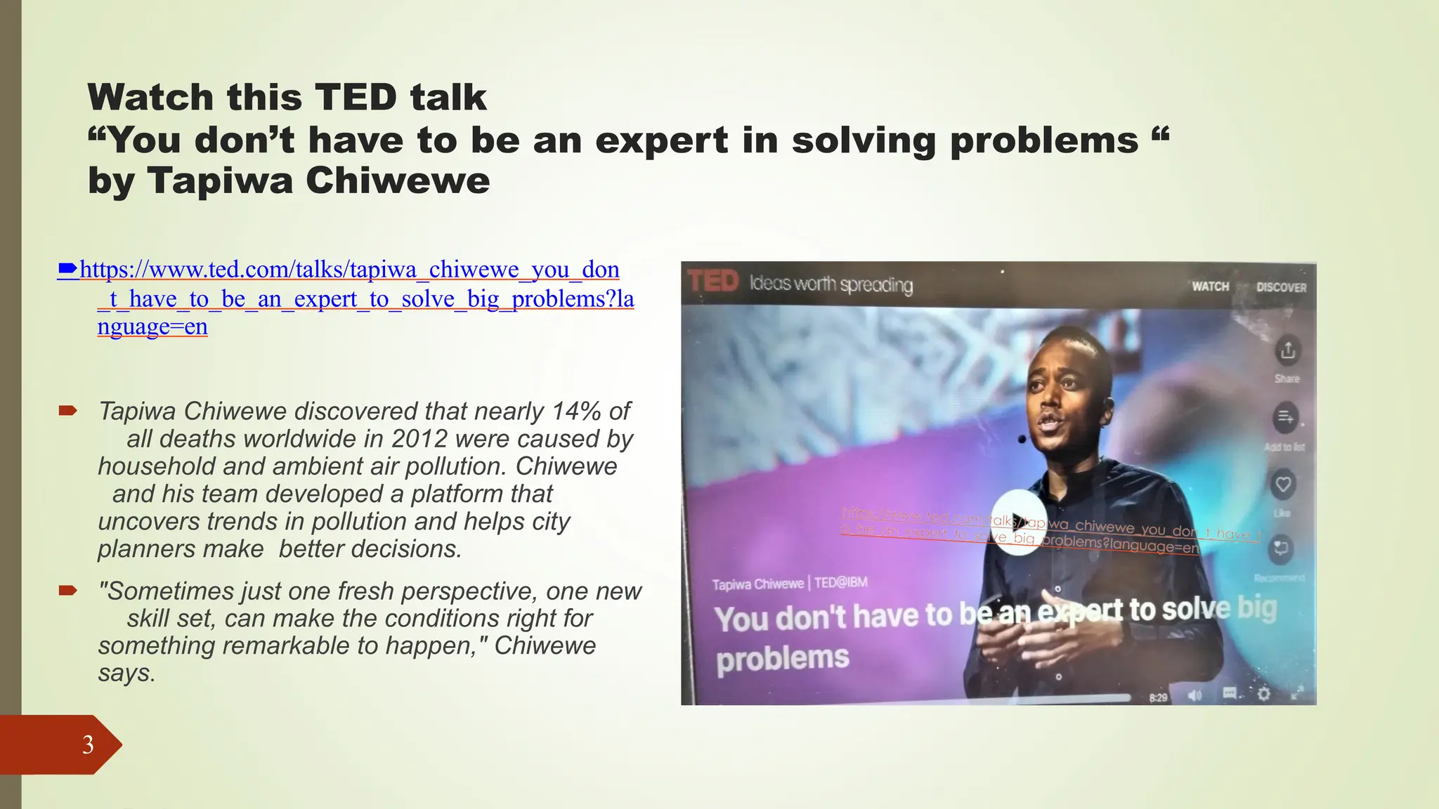 Watch this TED talk
“You don’t have to be an expert in solving problems “
by Tapiwa Chiwewe
https://www.ted.com/talks/tapiwa_chiwewe_you_don
_t_have_to_be_an_expert_to_solve_big_problems?la
nguage=en
 Tapiwa Chiwewe discovered that nearly 14% of
all deaths worldwide in 2012 were caused by
household and ambient air pollution. Chiwewe
and his team developed a platform that
uncovers trends in pollution and helps city
planners make better decisions.
 "Sometimes just one fresh perspective, one new
skill set, can make the conditions right for
something remarkable to happen," Chiwewe
says.
3
 