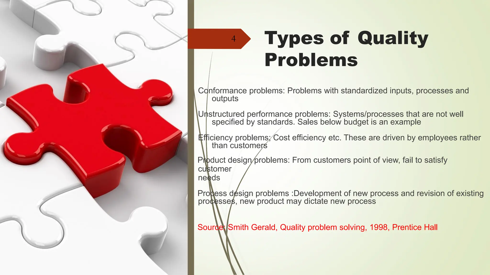 Types of Quality
Problems
4
Conformance problems: Problems with standardized inputs, processes and
outputs
Unstructured performance problems: Systems/processes that are not well
specified by standards. Sales below budget is an example
Efficiency problems; Cost efficiency etc. These are driven by employees rather
than customers
Product design problems: From customers point of view, fail to satisfy
customer
needs
Process design problems :Development of new process and revision of existing
processes, new product may dictate new process
Source: Smith Gerald, Quality problem solving, 1998, Prentice Hall
 