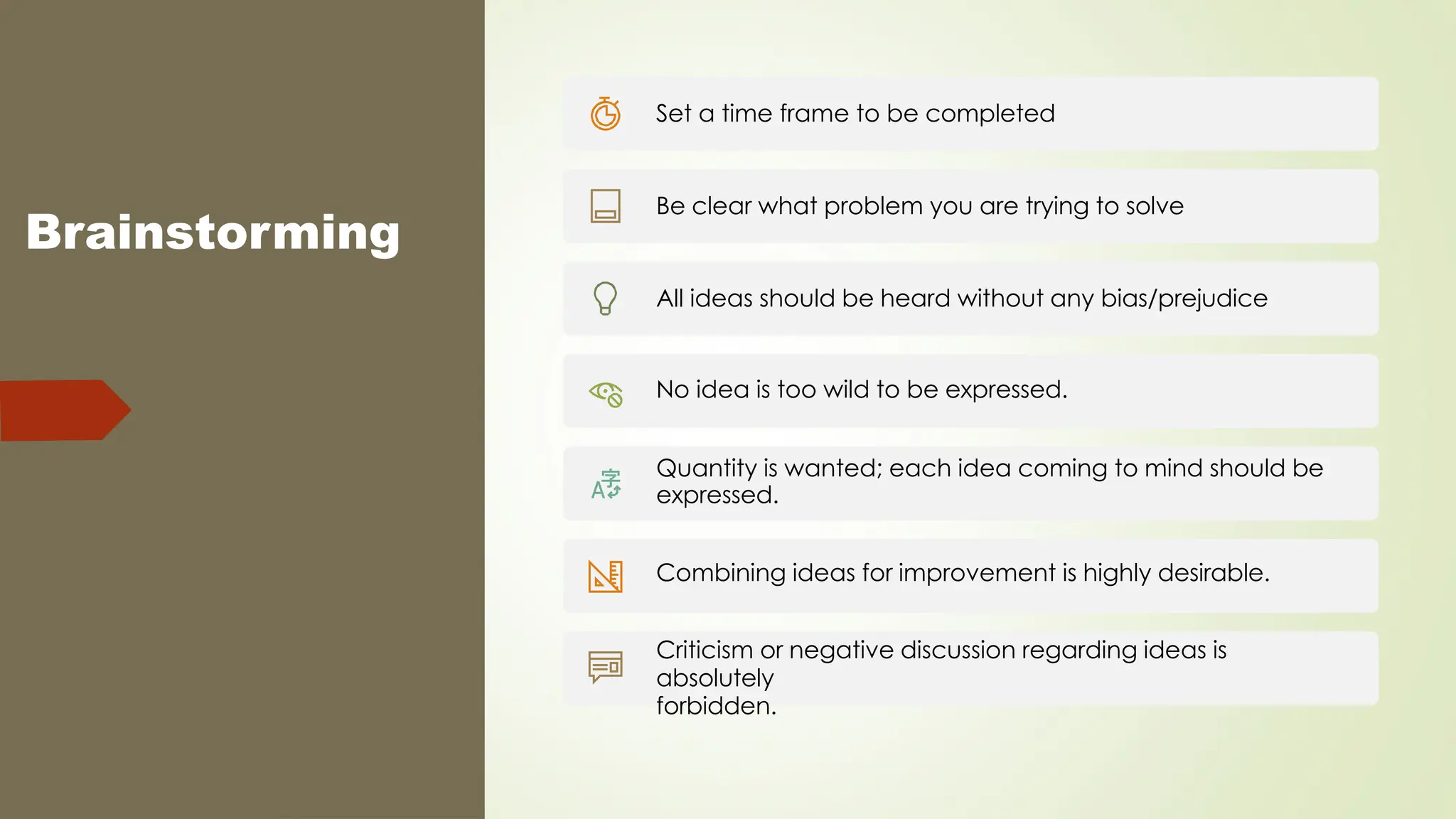 Brainstorming
Set a time frame to be completed
Be clear what problem you are trying to solve
All ideas should be heard without any bias/prejudice
No idea is too wild to be expressed.
Quantity is wanted; each idea coming to mind should be
expressed.
Combining ideas for improvement is highly desirable.
Criticism or negative discussion regarding ideas is
absolutely
forbidden.
 