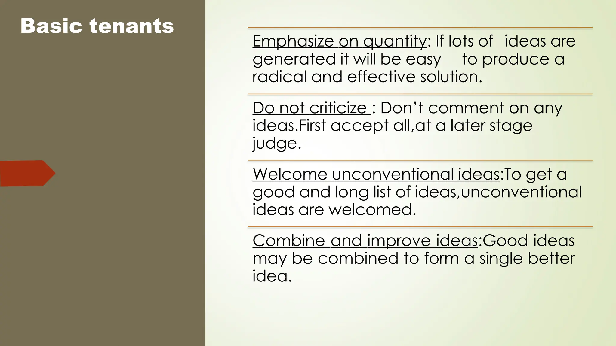 Basic tenants
Emphasize on quantity: If lots of ideas are
generated it will be easy to produce a
radical and effective solution.
Do not criticize : Don’t comment on any
ideas.First accept all,at a later stage
judge.
Welcome unconventional ideas:To get a
good and long list of ideas,unconventional
ideas are welcomed.
Combine and improve ideas:Good ideas
may be combined to form a single better
idea.
 