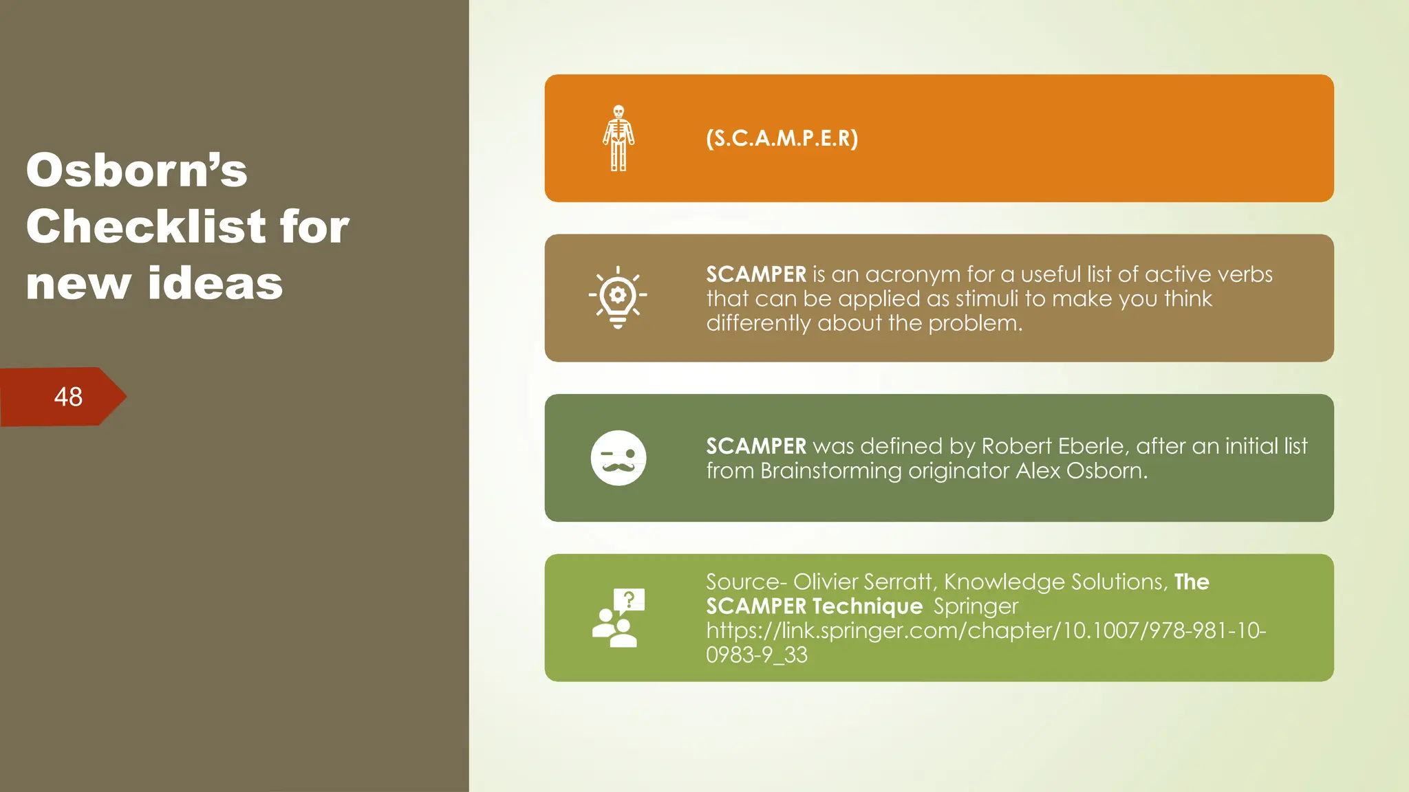 Osborn’s
Checklist for
new ideas
48
(S.C.A.M.P.E.R)
SCAMPER is an acronym for a useful list of active verbs
that can be applied as stimuli to make you think
differently about the problem.
SCAMPER was defined by Robert Eberle, after an initial list
from Brainstorming originator Alex Osborn.
Source- Olivier Serratt, Knowledge Solutions, The
SCAMPER Technique Springer
https://link.springer.com/chapter/10.1007/978-981-10-
0983-9_33
 