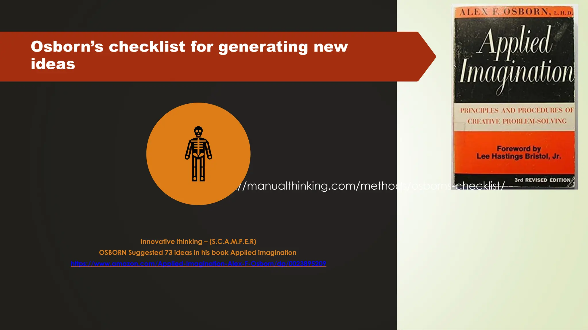 Osborn’s checklist for generating new
ideas
https://manualthinking.com/methods/osborns-checklist/
Innovative thinking – (S.C.A.M.P.E.R)
OSBORN Suggested 73 ideas in his book Applied imagination
https://www.amazon.com/Applied-Imagination-Alex-F-Osborn/dp/0023895209
 