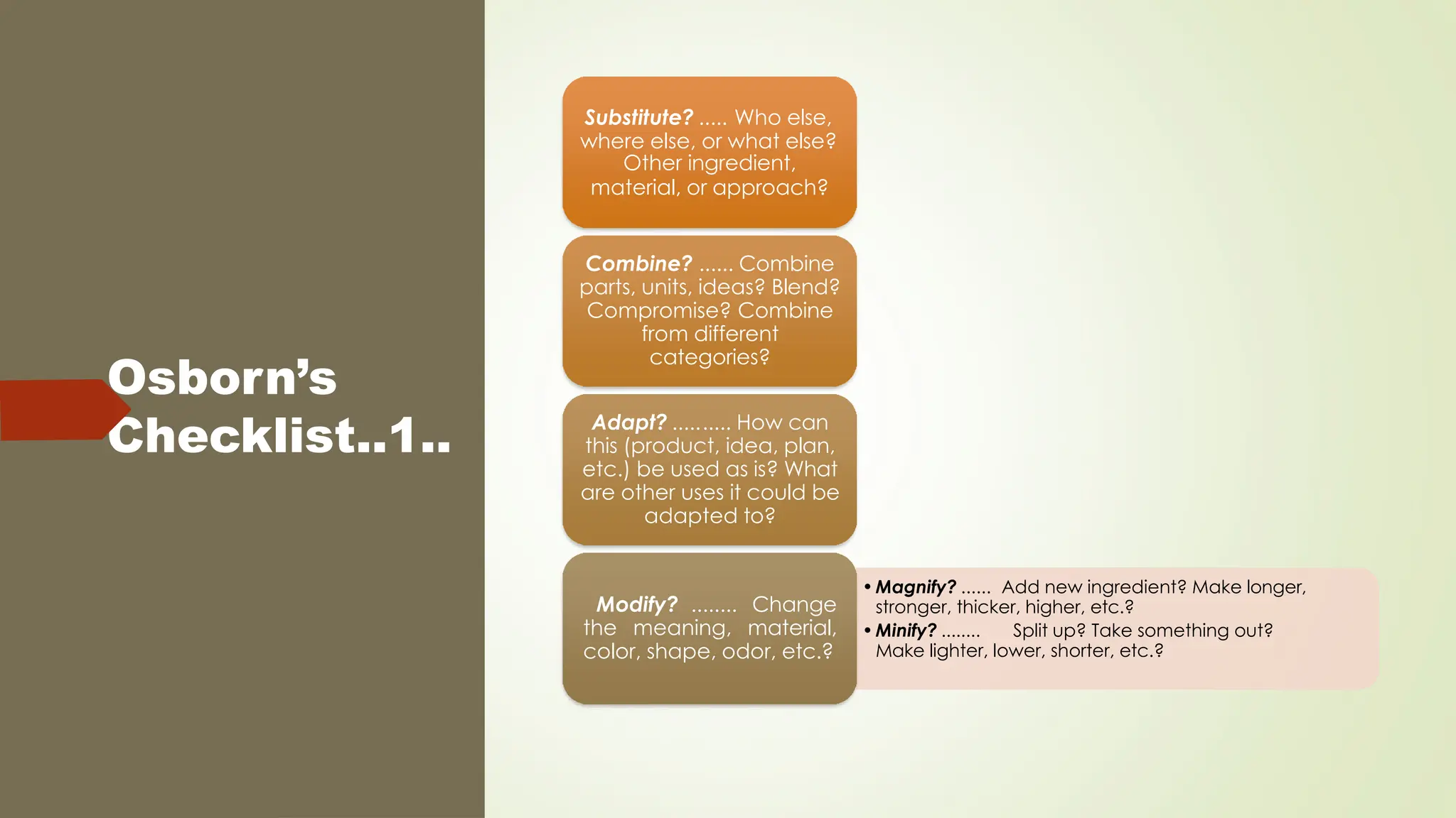 Osborn’s
Checklist..1..
Substitute? ..... Who else,
where else, or what else?
Other ingredient,
material, or approach?
Combine? ...... Combine
parts, units, ideas? Blend?
Compromise? Combine
from different
categories?
Adapt? .......... How can
this (product, idea, plan,
etc.) be used as is? What
are other uses it could be
adapted to?
•Magnify? ...... Add new ingredient? Make longer,
stronger, thicker, higher, etc.?
•Minify? ........ Split up? Take something out?
Make lighter, lower, shorter, etc.?
Modify? ........ Change
the meaning, material,
color, shape, odor, etc.?
 