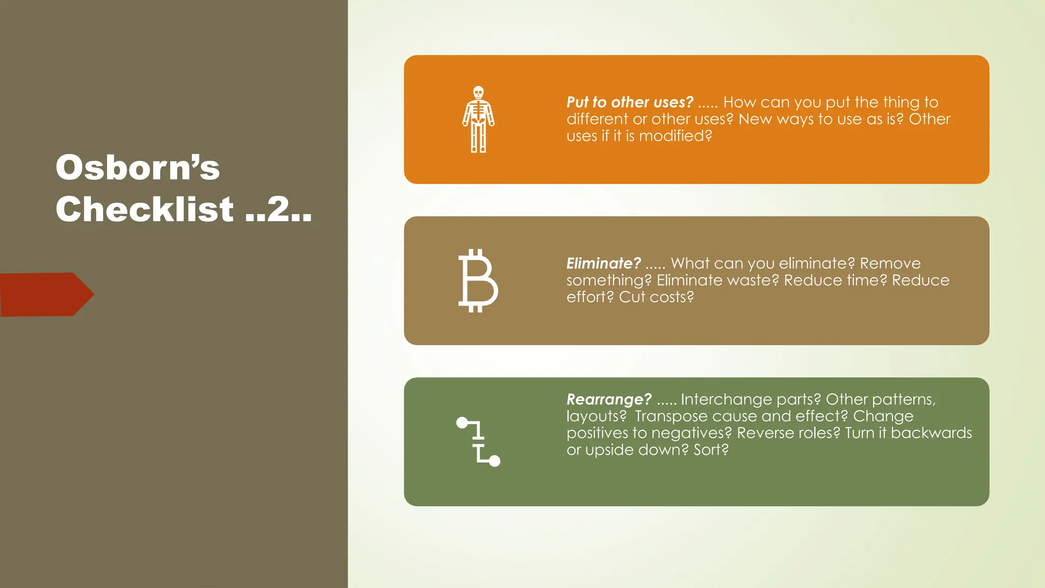 Osborn’s
Checklist ..2..
Put to other uses? ..... How can you put the thing to
different or other uses? New ways to use as is? Other
uses if it is modified?
Eliminate? ..... What can you eliminate? Remove
something? Eliminate waste? Reduce time? Reduce
effort? Cut costs?
Rearrange? ..... Interchange parts? Other patterns,
layouts? Transpose cause and effect? Change
positives to negatives? Reverse roles? Turn it backwards
or upside down? Sort?
 
