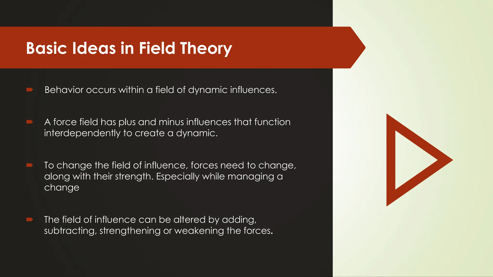 Basic Ideas in Field Theory
 Behavior occurs within a field of dynamic influences.
 A force field has plus and minus influences that function
interdependently to create a dynamic.
 To change the field of influence, forces need to change,
along with their strength. Especially while managing a
change
 The field of influence can be altered by adding,
subtracting, strengthening or weakening the forces.
 