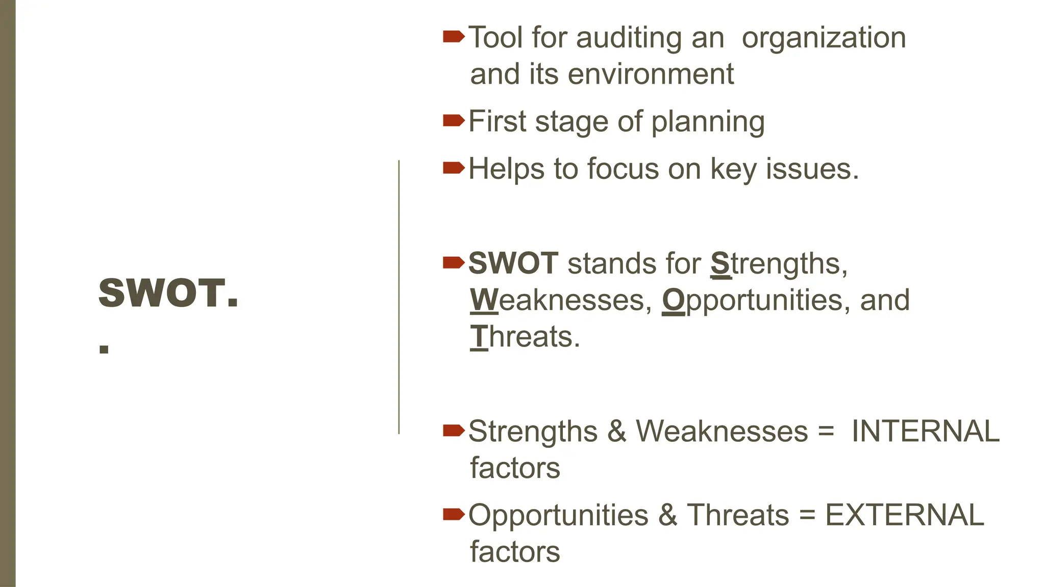 SWOT.
.
Tool for auditing an organization
and its environment
First stage of planning
Helps to focus on key issues.
SWOT stands for Strengths,
Weaknesses, Opportunities, and
Threats.
Strengths & Weaknesses = INTERNAL
factors
Opportunities & Threats = EXTERNAL
factors
 