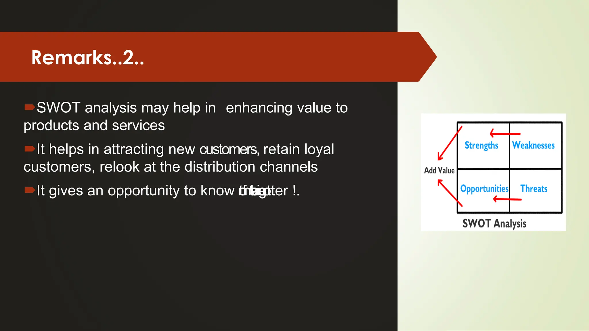 Remarks..2..
SWOT analysis may help in enhancing value to
products and services
It helps in attracting new customers, retain loyal
customers, relook at the distribution channels
It gives an opportunity to know the o
r
g
a
n
i
z
a
t
i
o
n better !.
 