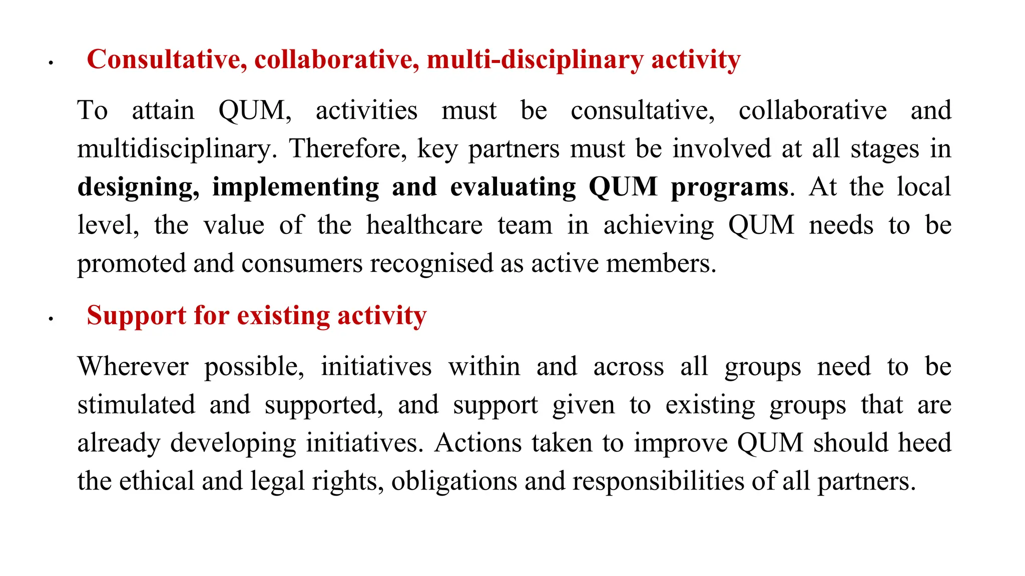 • Consultative, collaborative, multi-disciplinary activity
To attain QUM, activities must be consultative, collaborative and
multidisciplinary. Therefore, key partners must be involved at all stages in
designing, implementing and evaluating QUM programs. At the local
level, the value of the healthcare team in achieving QUM needs to be
promoted and consumers recognised as active members.
• Support for existing activity
Wherever possible, initiatives within and across all groups need to be
stimulated and supported, and support given to existing groups that are
already developing initiatives. Actions taken to improve QUM should heed
the ethical and legal rights, obligations and responsibilities of all partners.
 