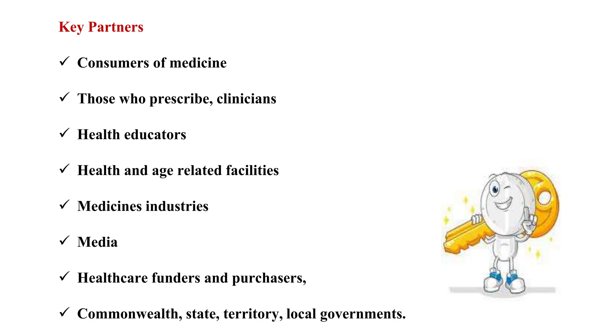 Key Partners
 Consumers of medicine
 Those who prescribe, clinicians
 Health educators
 Health and age related facilities
 Medicines industries
 Media
 Healthcare funders and purchasers,
 Commonwealth, state, territory, local governments.
 