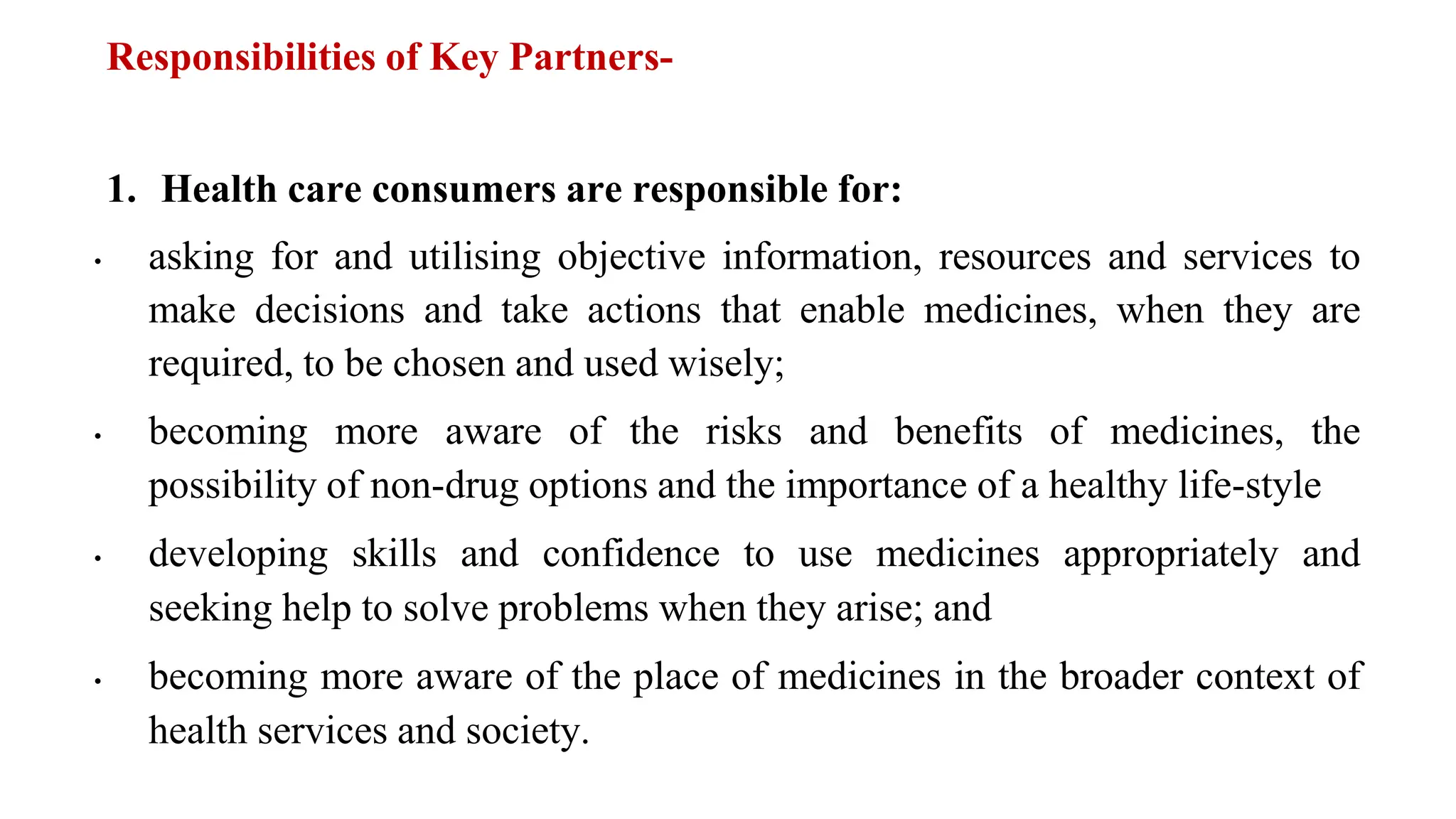 Responsibilities of Key Partners-
1. Health care consumers are responsible for:
• asking for and utilising objective information, resources and services to
make decisions and take actions that enable medicines, when they are
required, to be chosen and used wisely;
• becoming more aware of the risks and benefits of medicines, the
possibility of non-drug options and the importance of a healthy life-style
• developing skills and confidence to use medicines appropriately and
seeking help to solve problems when they arise; and
• becoming more aware of the place of medicines in the broader context of
health services and society.
 