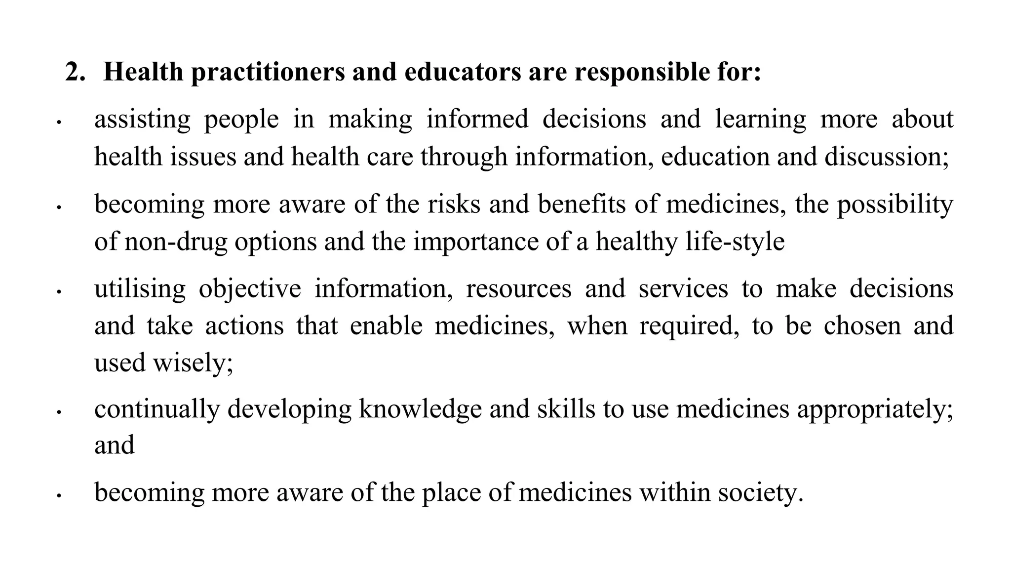 2. Health practitioners and educators are responsible for:
• assisting people in making informed decisions and learning more about
health issues and health care through information, education and discussion;
• becoming more aware of the risks and benefits of medicines, the possibility
of non-drug options and the importance of a healthy life-style
• utilising objective information, resources and services to make decisions
and take actions that enable medicines, when required, to be chosen and
used wisely;
• continually developing knowledge and skills to use medicines appropriately;
and
• becoming more aware of the place of medicines within society.
 