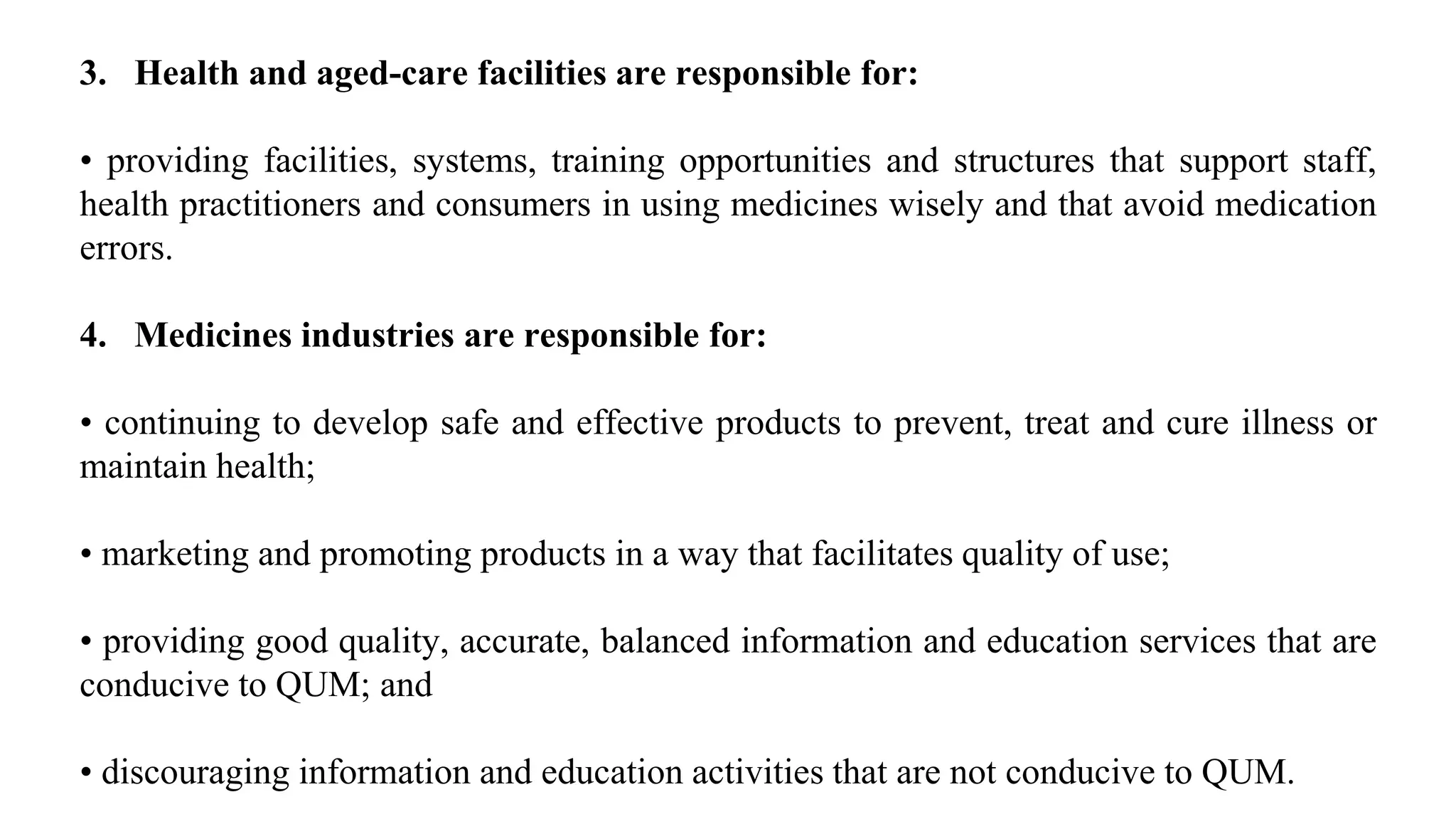 3. Health and aged-care facilities are responsible for:
• providing facilities, systems, training opportunities and structures that support staff,
health practitioners and consumers in using medicines wisely and that avoid medication
errors.
4. Medicines industries are responsible for:
• continuing to develop safe and effective products to prevent, treat and cure illness or
maintain health;
• marketing and promoting products in a way that facilitates quality of use;
• providing good quality, accurate, balanced information and education services that are
conducive to QUM; and
• discouraging information and education activities that are not conducive to QUM.
 