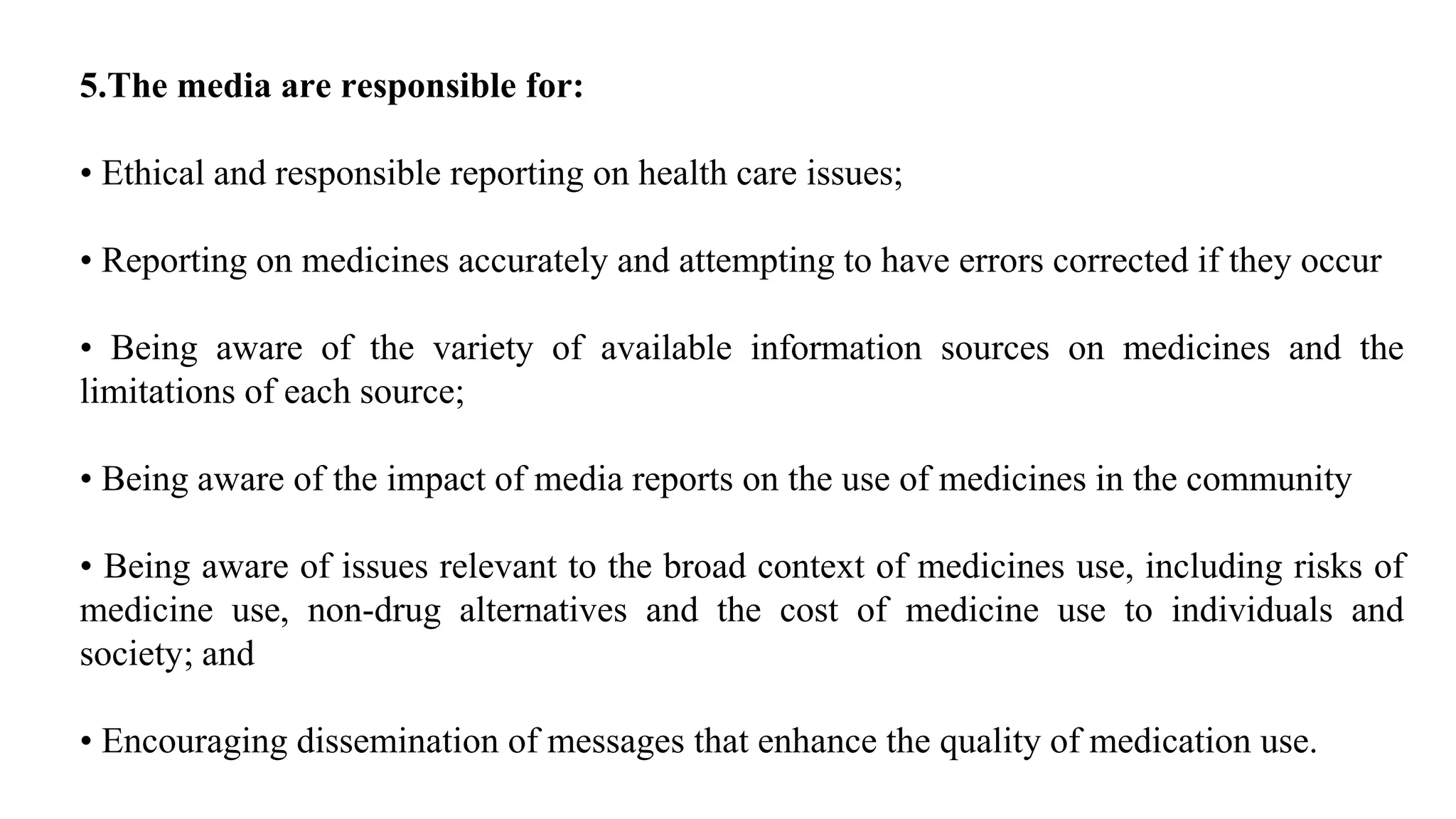 5.The media are responsible for:
• Ethical and responsible reporting on health care issues;
• Reporting on medicines accurately and attempting to have errors corrected if they occur
• Being aware of the variety of available information sources on medicines and the
limitations of each source;
• Being aware of the impact of media reports on the use of medicines in the community
• Being aware of issues relevant to the broad context of medicines use, including risks of
medicine use, non-drug alternatives and the cost of medicine use to individuals and
society; and
• Encouraging dissemination of messages that enhance the quality of medication use.
 