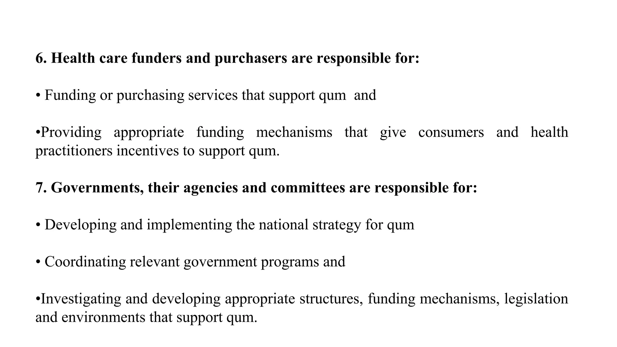 6. Health care funders and purchasers are responsible for:
• Funding or purchasing services that support qum and
•Providing appropriate funding mechanisms that give consumers and health
practitioners incentives to support qum.
7. Governments, their agencies and committees are responsible for:
• Developing and implementing the national strategy for qum
• Coordinating relevant government programs and
•Investigating and developing appropriate structures, funding mechanisms, legislation
and environments that support qum.
 