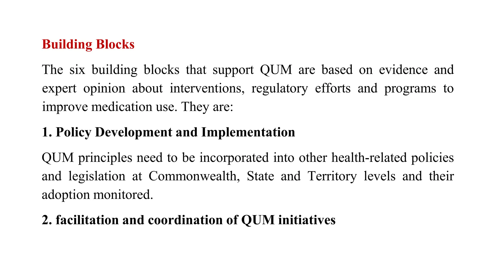 Building Blocks
The six building blocks that support QUM are based on evidence and
expert opinion about interventions, regulatory efforts and programs to
improve medication use. They are:
1. Policy Development and Implementation
QUM principles need to be incorporated into other health-related policies
and legislation at Commonwealth, State and Territory levels and their
adoption monitored.
2. facilitation and coordination of QUM initiatives
 