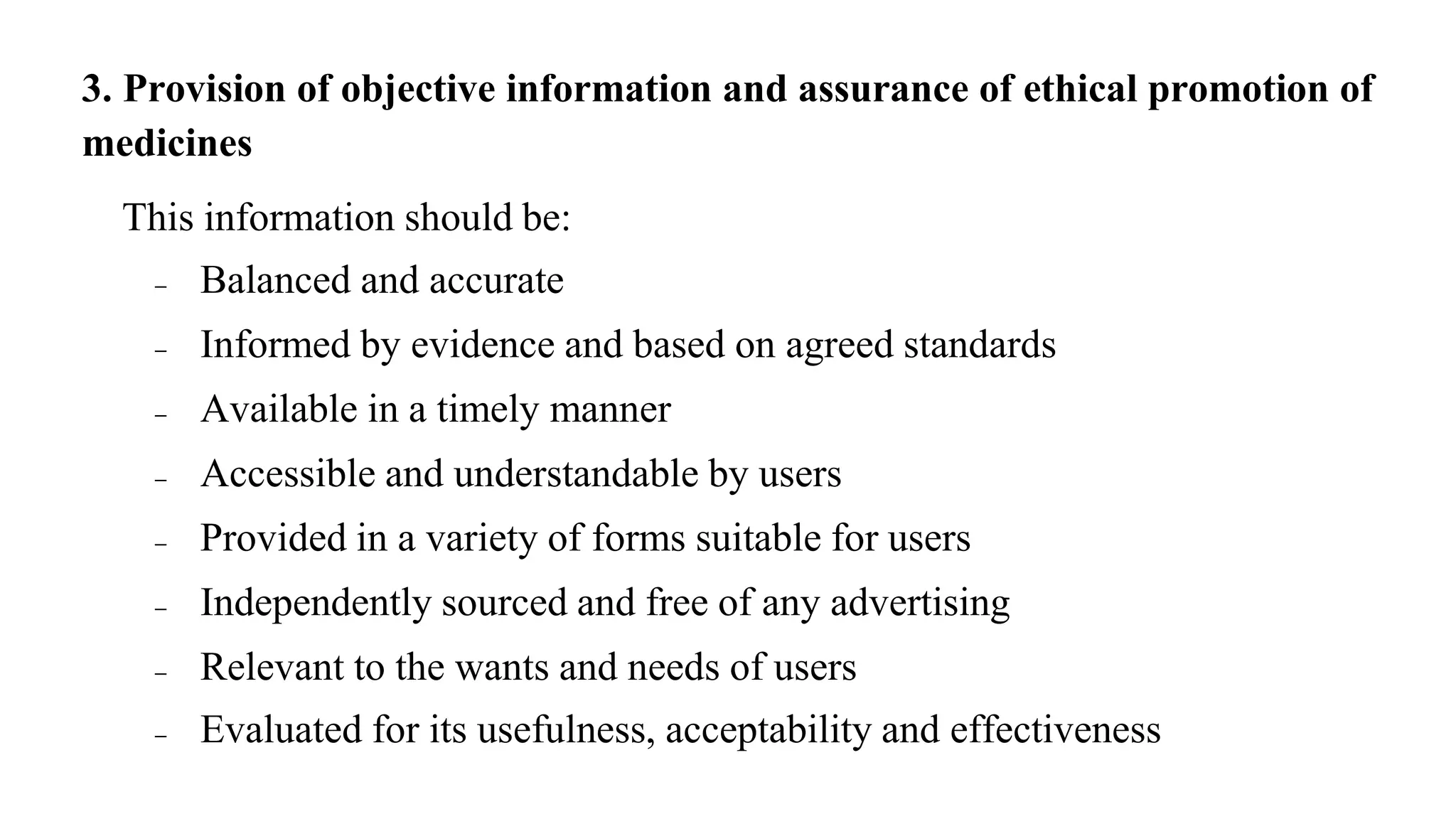 3. Provision of objective information and assurance of ethical promotion of
medicines
This information should be:
 Balanced and accurate
 Informed by evidence and based on agreed standards
 Available in a timely manner
 Accessible and understandable by users
 Provided in a variety of forms suitable for users
 Independently sourced and free of any advertising
 Relevant to the wants and needs of users
 Evaluated for its usefulness, acceptability and effectiveness
 