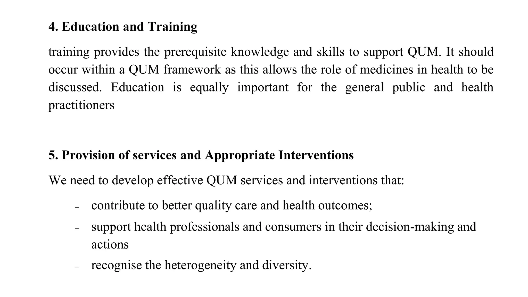 4. Education and Training
training provides the prerequisite knowledge and skills to support QUM. It should
occur within a QUM framework as this allows the role of medicines in health to be
discussed. Education is equally important for the general public and health
practitioners
5. Provision of services and Appropriate Interventions
We need to develop effective QUM services and interventions that:
 contribute to better quality care and health outcomes;
 support health professionals and consumers in their decision-making and
actions
 recognise the heterogeneity and diversity.
 