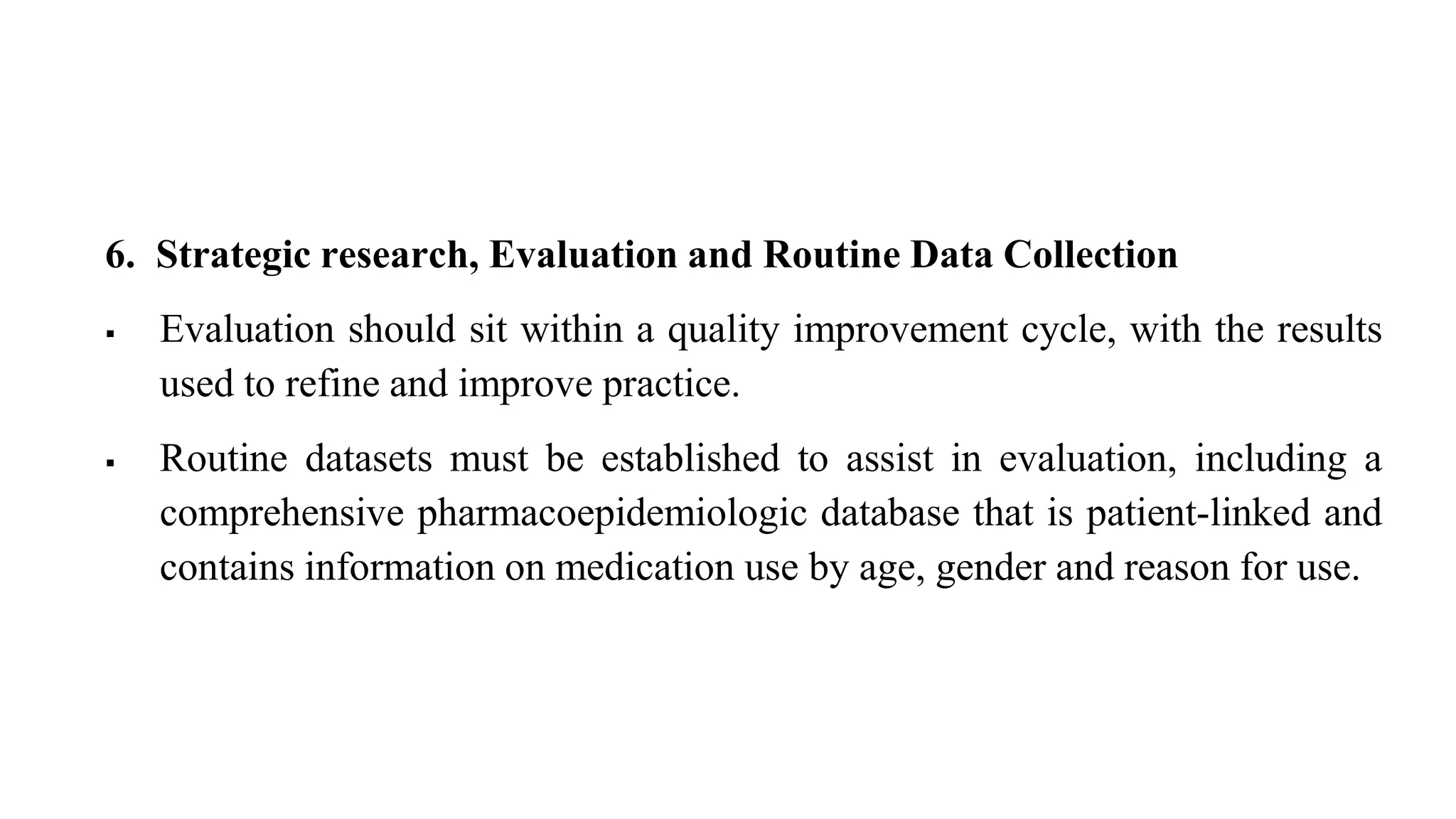 6. Strategic research, Evaluation and Routine Data Collection
 Evaluation should sit within a quality improvement cycle, with the results
used to refine and improve practice.
 Routine datasets must be established to assist in evaluation, including a
comprehensive pharmacoepidemiologic database that is patient-linked and
contains information on medication use by age, gender and reason for use.
 