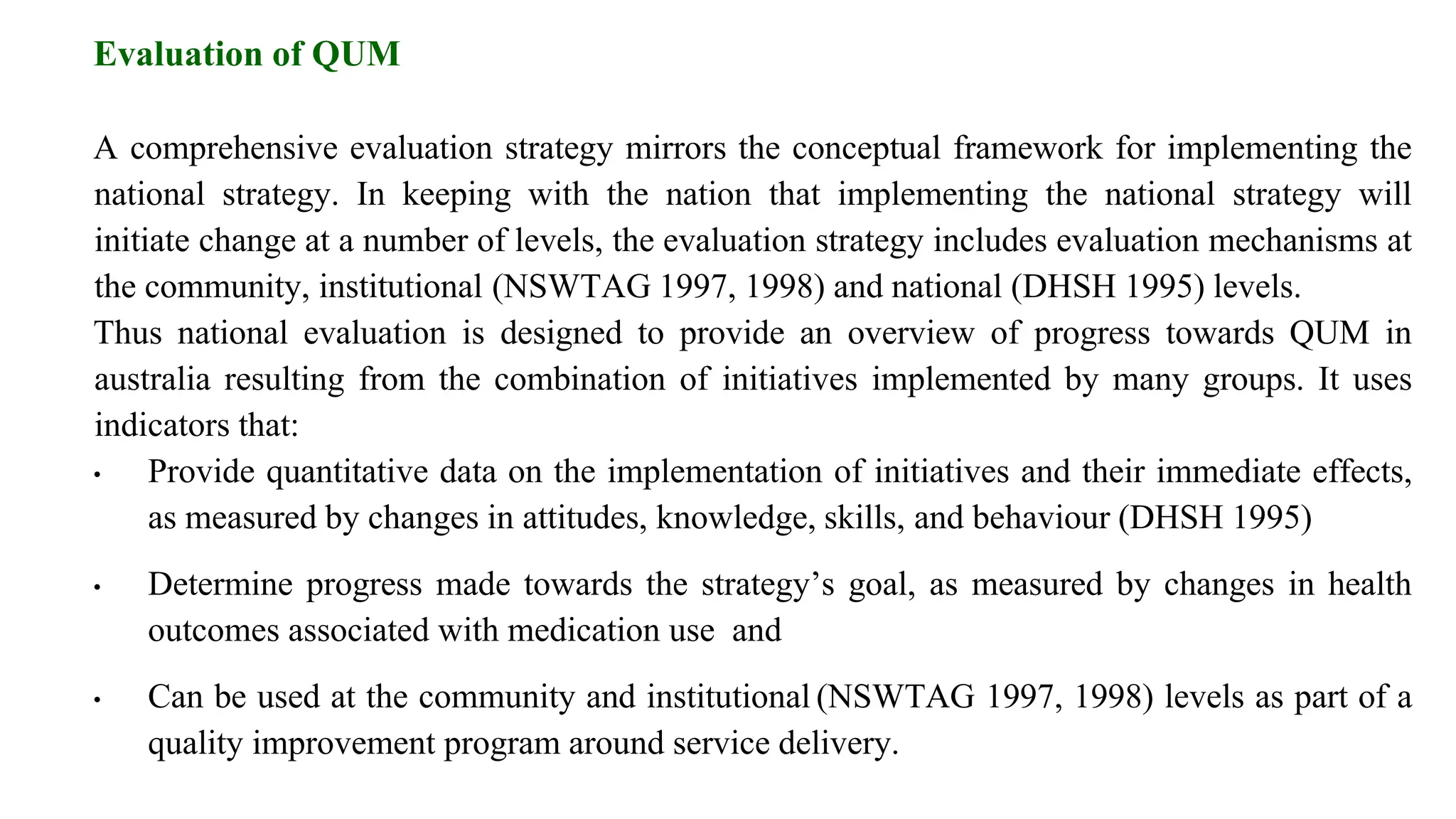 Evaluation of QUM
A comprehensive evaluation strategy mirrors the conceptual framework for implementing the
national strategy. In keeping with the nation that implementing the national strategy will
initiate change at a number of levels, the evaluation strategy includes evaluation mechanisms at
the community, institutional (NSWTAG 1997, 1998) and national (DHSH 1995) levels.
Thus national evaluation is designed to provide an overview of progress towards QUM in
australia resulting from the combination of initiatives implemented by many groups. It uses
indicators that:
• Provide quantitative data on the implementation of initiatives and their immediate effects,
as measured by changes in attitudes, knowledge, skills, and behaviour (DHSH 1995)
• Determine progress made towards the strategy’s goal, as measured by changes in health
outcomes associated with medication use and
• Can be used at the community and institutional (NSWTAG 1997, 1998) levels as part of a
quality improvement program around service delivery.
 