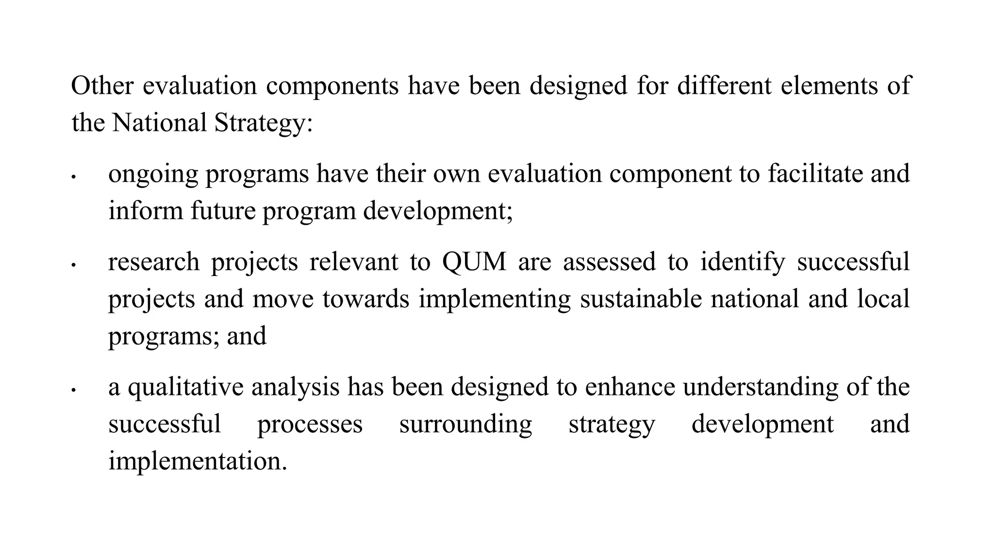 Other evaluation components have been designed for different elements of
the National Strategy:
• ongoing programs have their own evaluation component to facilitate and
inform future program development;
• research projects relevant to QUM are assessed to identify successful
projects and move towards implementing sustainable national and local
programs; and
• a qualitative analysis has been designed to enhance understanding of the
successful processes surrounding strategy development and
implementation.
 