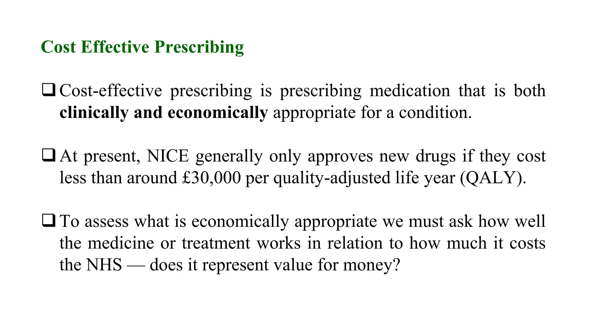 Cost Effective Prescribing
Cost-effective prescribing is prescribing medication that is both
clinically and economically appropriate for a condition.
At present, NICE generally only approves new drugs if they cost
less than around £30,000 per quality-adjusted life year (QALY).
To assess what is economically appropriate we must ask how well
the medicine or treatment works in relation to how much it costs
the NHS — does it represent value for money?
 