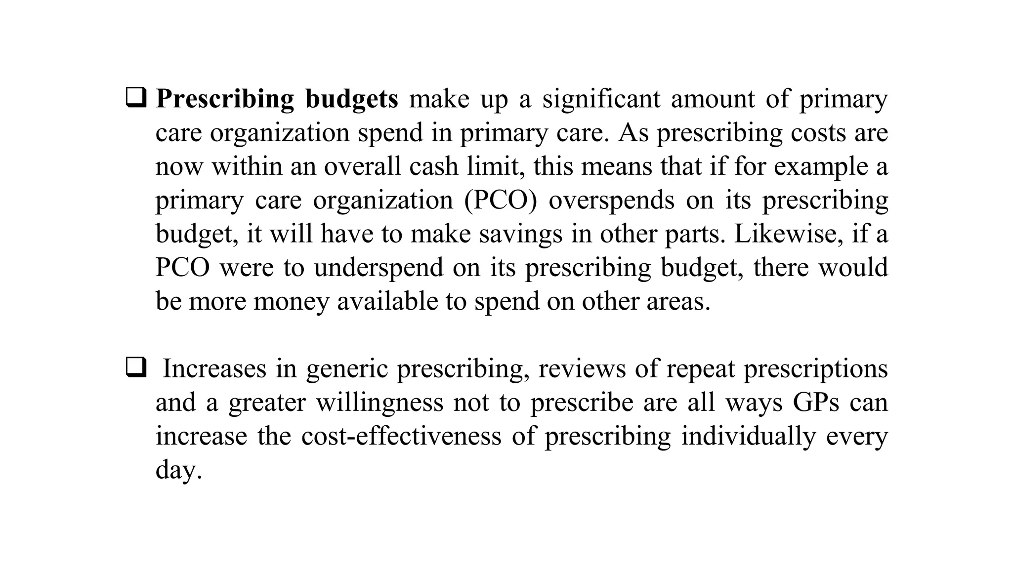  Prescribing budgets make up a significant amount of primary
care organization spend in primary care. As prescribing costs are
now within an overall cash limit, this means that if for example a
primary care organization (PCO) overspends on its prescribing
budget, it will have to make savings in other parts. Likewise, if a
PCO were to underspend on its prescribing budget, there would
be more money available to spend on other areas.
 Increases in generic prescribing, reviews of repeat prescriptions
and a greater willingness not to prescribe are all ways GPs can
increase the cost-effectiveness of prescribing individually every
day.
 