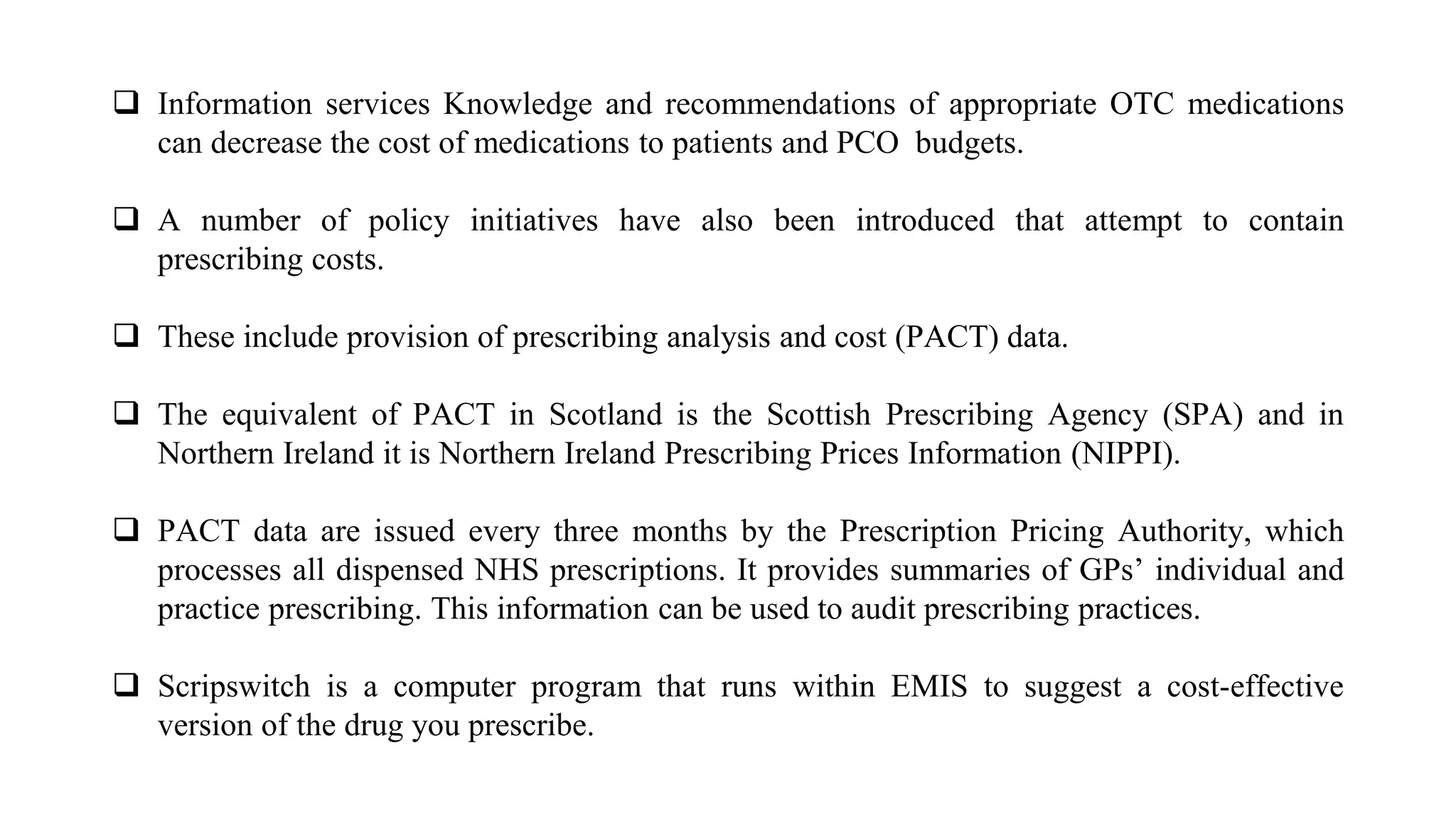  Information services Knowledge and recommendations of appropriate OTC medications
can decrease the cost of medications to patients and PCO budgets.
 A number of policy initiatives have also been introduced that attempt to contain
prescribing costs.
 These include provision of prescribing analysis and cost (PACT) data.
 The equivalent of PACT in Scotland is the Scottish Prescribing Agency (SPA) and in
Northern Ireland it is Northern Ireland Prescribing Prices Information (NIPPI).
 PACT data are issued every three months by the Prescription Pricing Authority, which
processes all dispensed NHS prescriptions. It provides summaries of GPs’ individual and
practice prescribing. This information can be used to audit prescribing practices.
 Scripswitch is a computer program that runs within EMIS to suggest a cost-effective
version of the drug you prescribe.
 