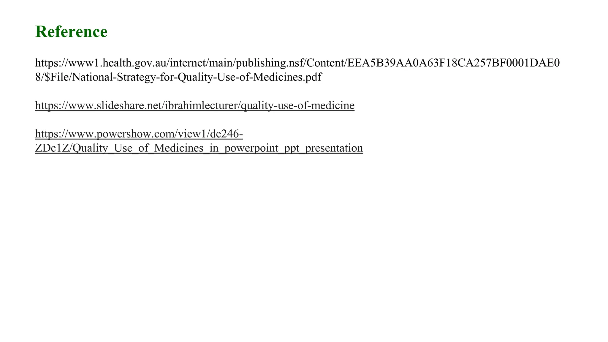 Reference
https://www1.health.gov.au/internet/main/publishing.nsf/Content/EEA5B39AA0A63F18CA257BF0001DAE0
8/$File/National-Strategy-for-Quality-Use-of-Medicines.pdf
https://www.slideshare.net/ibrahimlecturer/quality-use-of-medicine
https://www.powershow.com/view1/de246-
ZDc1Z/Quality_Use_of_Medicines_in_powerpoint_ppt_presentation
 