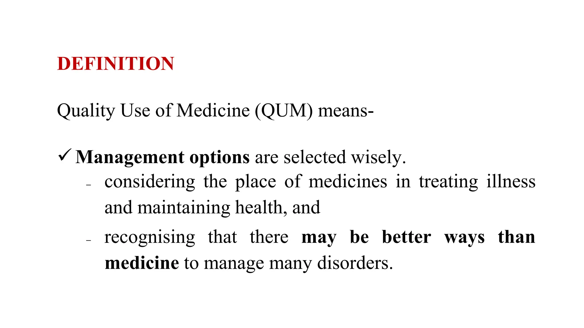 DEFINITION
Quality Use of Medicine (QUM) means-
 Management options are selected wisely.
 considering the place of medicines in treating illness
and maintaining health, and
 recognising that there may be better ways than
medicine to manage many disorders.
 