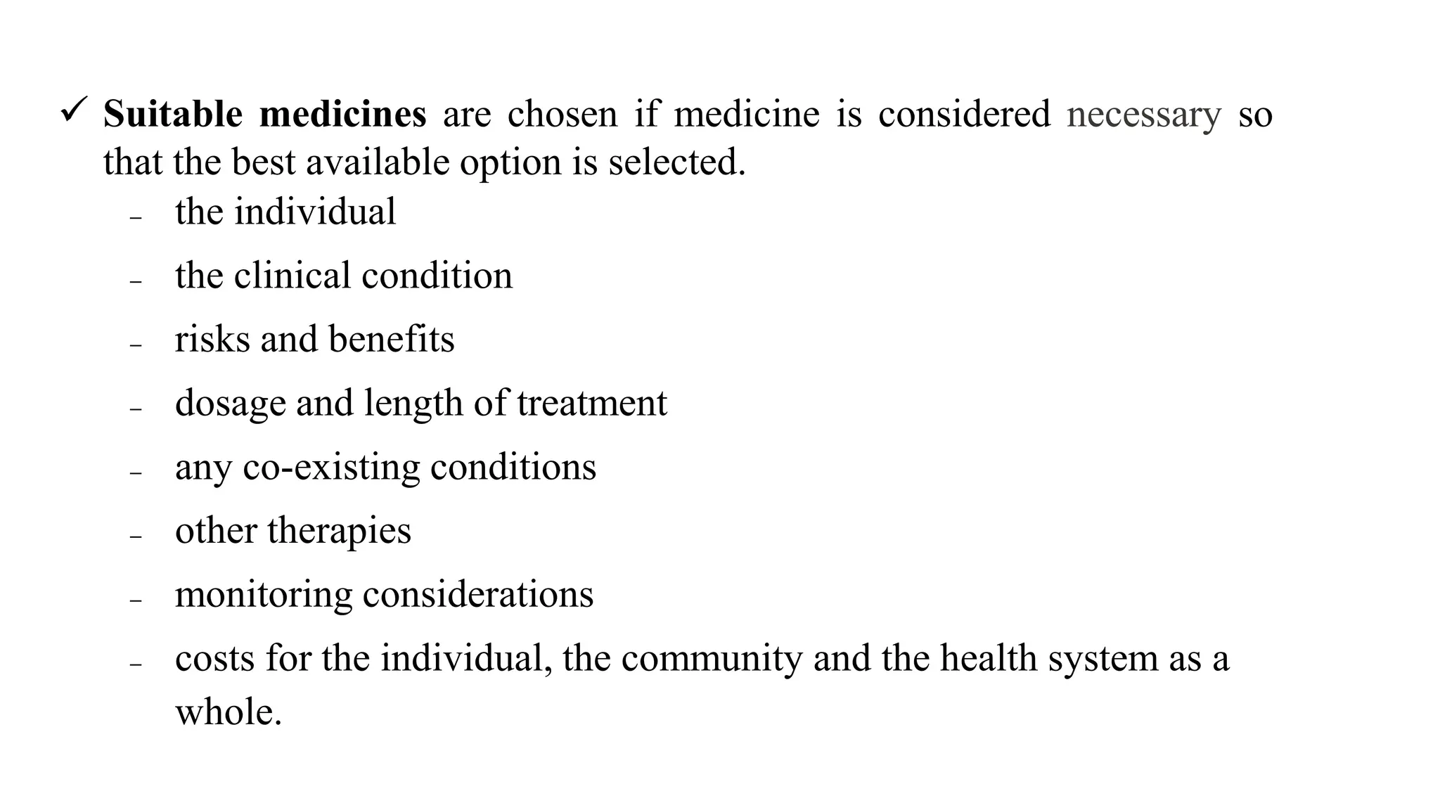  Suitable medicines are chosen if medicine is considered necessary so
that the best available option is selected.
 the individual
 the clinical condition
 risks and benefits
 dosage and length of treatment
 any co-existing conditions
 other therapies
 monitoring considerations
 costs for the individual, the community and the health system as a
whole.
 