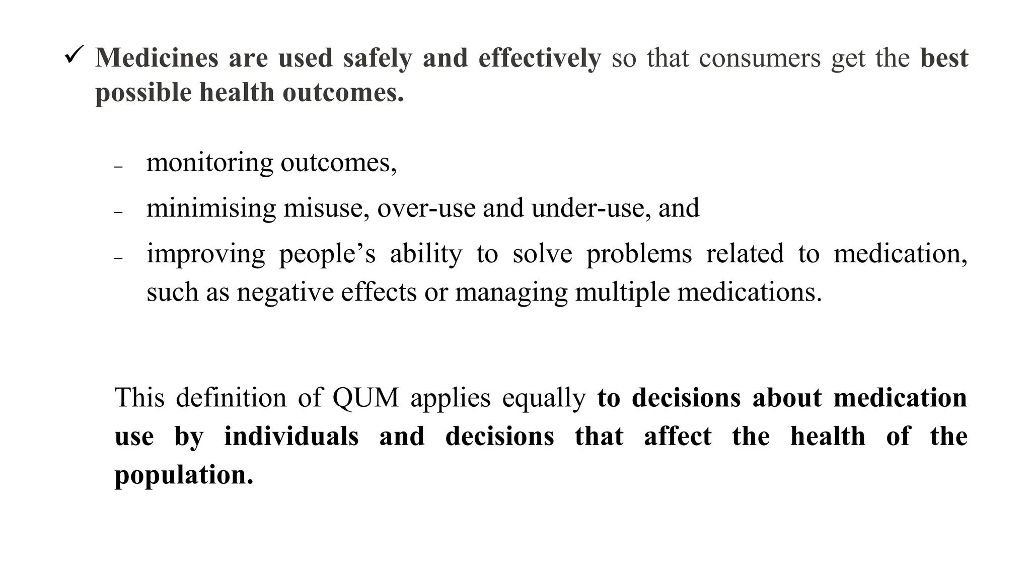  Medicines are used safely and effectively so that consumers get the best
possible health outcomes.
 monitoring outcomes,
 minimising misuse, over-use and under-use, and
 improving people’s ability to solve problems related to medication,
such as negative effects or managing multiple medications.
This definition of QUM applies equally to decisions about medication
use by individuals and decisions that affect the health of the
population.
 