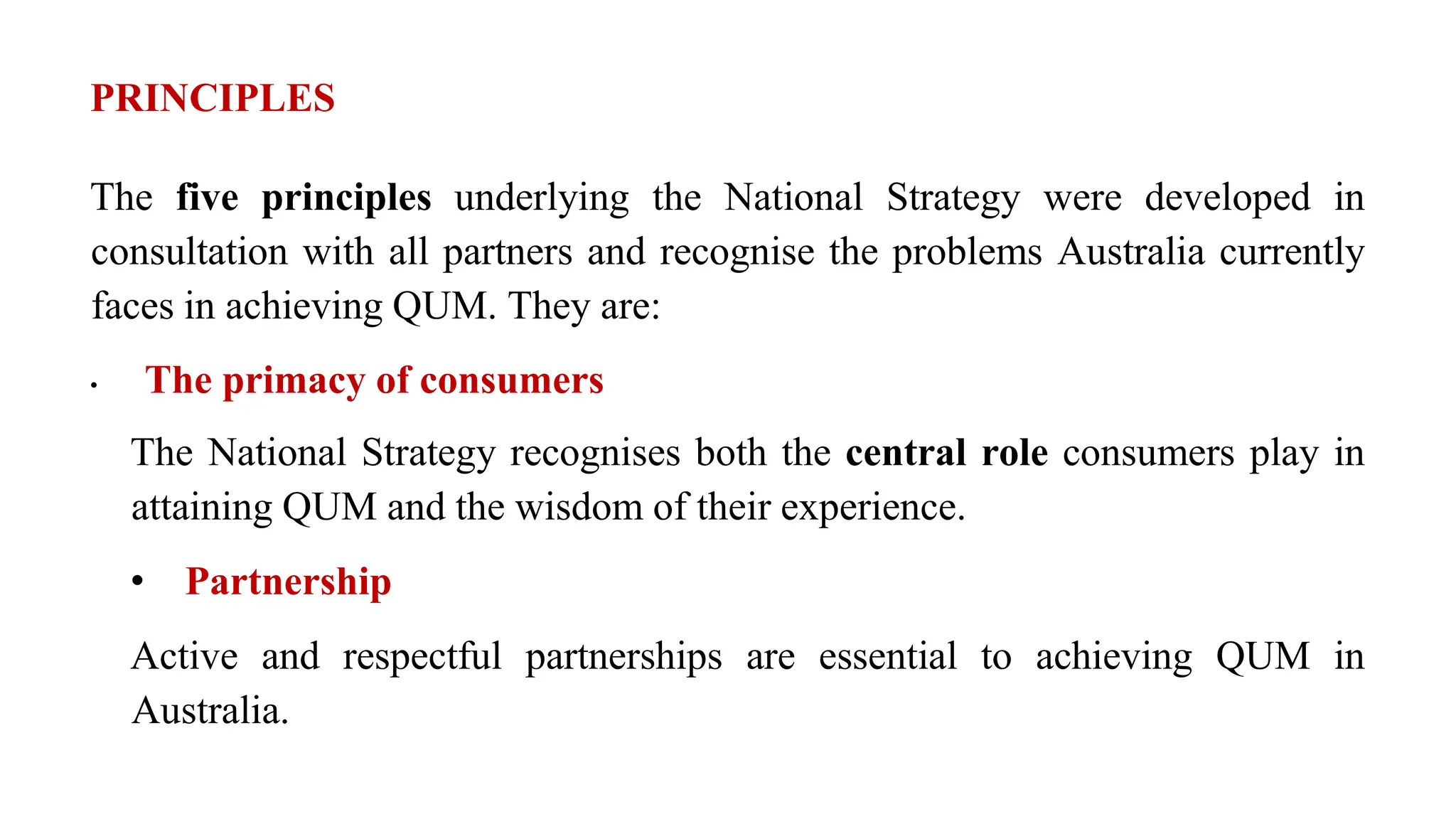 PRINCIPLES
The five principles underlying the National Strategy were developed in
consultation with all partners and recognise the problems Australia currently
faces in achieving QUM. They are:
• The primacy of consumers
The National Strategy recognises both the central role consumers play in
attaining QUM and the wisdom of their experience.
• Partnership
Active and respectful partnerships are essential to achieving QUM in
Australia.
 