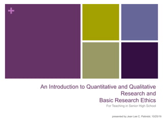 +
An Introduction to Quantitative and Qualitative
Research and
Basic Research Ethics
For Teaching in Senior High School
presented by Jean Lee C. Patindol, 10/25/19
 