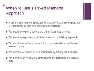 +
When to Use a Mixed Methods
Approach
 A purely quantitative approach or a purely qualitative approach
is insufficient to fully understand the problem
 We need to explore before we administer instruments
 We need to explain our statistical results by talking to people
 We need to see if our quantitative results and our qualitative
results match
 We need to enhance our experiments by talking with people
 We need to develop new instruments by gathering qualitative
data
 