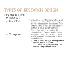  Purposes (Aims
of Science):
 To explore
 To explain
 Exploratory: gain familiarity with a given
phenomenon and achieve new insights
into its processes and dimensions often
for formulating a more precise research
problem or developing hypotheses
 Descriptive: portray accurately the
characteristics of a particular individual,
situation or group, with or without some
initial hypothesis on the nature of these
characteristics
 Case studies, surveys, developmental
studies, follow-up studies,
documentary analysis, co-relational
studies, comparative studies
 