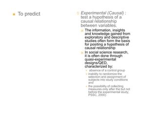  To predict  Experimental (Causal) :
test a hypothesis of a
causal relationship
between variables.
 The information, insights
and knowledge gained from
exploratory and descriptive
studies often form the basis
for positing a hypothesis of
causal relationship
 In social science research,
it is often done through
quasi-experimental
designs/QED,
characterized by:
 absence of a control group
 inability to randomize the
selection and assignment of
subjects into study conditions
and
 the possibility of collecting
measures only after the but not
before the experimental study;
PSSC, 2000)
 